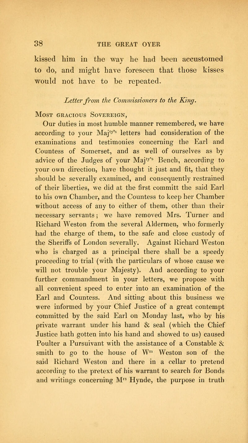 kissed him in the way he had been accustomed to do, and might have foreseen that those kisses would not have to be repeated. Letter from the Commissioners to the King. Most gracious Sovereign, Our duties in most humble manner remembered, we haye according to your Maj*^'^ letters had consideration of the examinations and testimonies concerning the Earl and Countess of Somerset, and as well of ourselves as by advice of the Judges of your Maj'^* Bench, according to your own direction, have thought it just and fit, that they should be severally examined, and consequently restrained of their liberties, we did at the iirst committ the said Earl to his own Chamber, and the Countess to keep her Chamber without access of any to either of them, other than their necessary servants; we have removed Mrs. Turner and Richard Weston from the several Aldermen, who formerly had the charge of them, to the safe and close custody of the Sheriffs of London severally. Against Richard Weston who is charged as a principal there shall be a speedy proceeding to trial (with the particulars of whose cause we will not trouble your Majesty). And according to your further commandment in your letters, we propose with all convenient speed to enter into an examination of the Earl and Countess. And sitting about this business we were informed by your Chief Justice of a great contempt committed by the said Earl on Monday last, who by his private warrant under his hand & seal (which the Chief Justice hath gotten into his hand and showed to us) caused Poulter a Pursuivant with the assistance of a Constable & smith to go to the house of W' Weston son of the said Richard Weston and there in a cellar to pretend according to the pretext of his warrant to search for Bonds and writings concerning M Hynde, the purpose in truth
