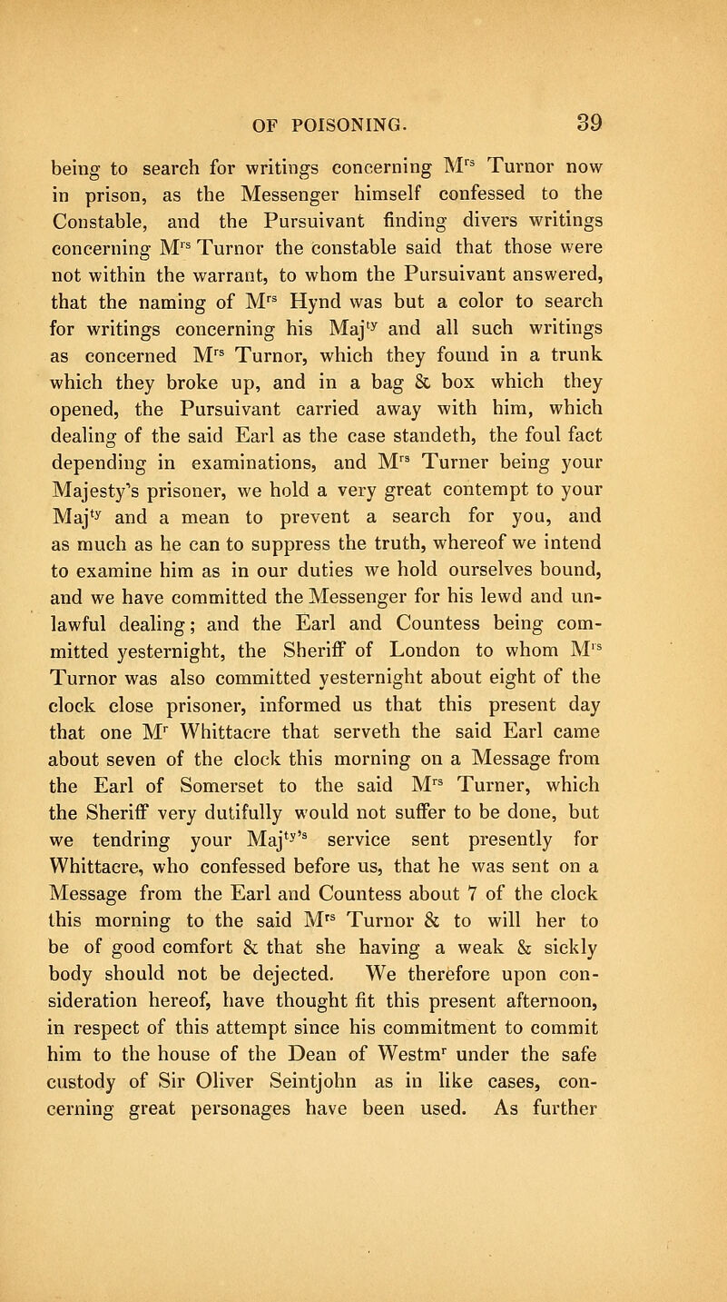 being to search for writings concerning M'' Turnor now in prison, as the Messenger himself confessed to the Constable, and the Pursuivant finding divers writings concerning M'' Turnor the (3onstable said that those were not within the warrant, to whom the Pursuivant answered, that the naming of M'^ Hynd was but a color to search for writings concerning his Maj'^ and all such writings as concerned M^ Turnor, which they found in a trunk which they broke up, and in a bag & box which they opened, the Pursuivant carried away with him, which dealing of the said Earl as the case standeth, the foul fact depending in examinations, and M Turner being your Majesty's prisoner, we hold a very great contempt to your Maj*y and a mean to prevent a search for you, and as much as he can to suppress the truth, whereof we intend to examine him as in our duties we hold ourselves bound, and we have committed the Messenger for his lewd and un- lawful dealing; and the Earl and Countess being com- mitted yesternight, the Sheriff of London to whom M'^ Turnor was also committed yesternight about eight of the clock close prisoner, informed us that this present day that one M Whittacre that serveth the said Earl came about seven of the clock this morning on a Message from the Earl of Somerset to the said M Turner, which the Sheriff very dutifully would not suffer to be done, but we tendring your Maj*-'^ service sent presently for Whittacre, who confessed before us, that he was sent on a Message from the Earl and Countess about 7 of the clock this morning to the said M'^ Turnor & to will her to be of good comfort & that she having a weak & sickly body should not be dejected. We therefore upon con- sideration hereof, have thought fit this present afternoon, in respect of this attempt since his commitment to commit him to the house of the Dean of Westm under the safe custody of Sir Oliver Seintjohn as in like cases, con- cerning great personages have been used. As further