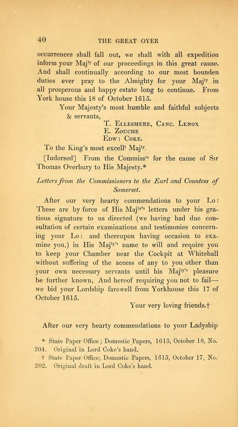 occurrences shall fall out, we shall with all expedition inform your Maj'y of our proceedings in this great cause. And shall continually according to our most bounden duties ever pray to the Almighty for your Maj'y in all prosperous and happy estate long to continue. From York house this 18 of October 1615. Your Majesty's most humble and faithful subjects & servants, T. Ellesmere, Gang. Lenox E. ZOUCHE Edw : Coke. To the King's most excell' Maj*y. [Indorsed] From the Commiss''^ for the cause of Sir Thomas Overbury to His Majesty.* Letters from the Commissioners to the Earl and Countess of Somerset. After our very hearty commendations to your Lo: These are by force of His Maj*y'^ letters under his gra- tious signature to us directed (we having had due con- sultation of certain examinations and testimonies concern- ing your Lo: and thereupon having occasion to exa- mine you,) in His Maj'^'^ name to will and require you to keep your Chamber near the Cockpit at Whitehall without suffering of the access of any to you other than your own necessary servants until his Maj'^'* pleasure be further known, And hereof requiring you not to fail— we bid your Lordship farewell from Yorkhouse this 17 of October 1615. Your very loving friends.f After our very hearty commendations to your Ladyship * State Paper Office; Domestic Papers, 1615, October 18, No. 204. Original in Lord Coke's hand. t State Paper Office; Domestic Papers, 1615, October 17, No. 202. Original draft in Lord Coke's hand.