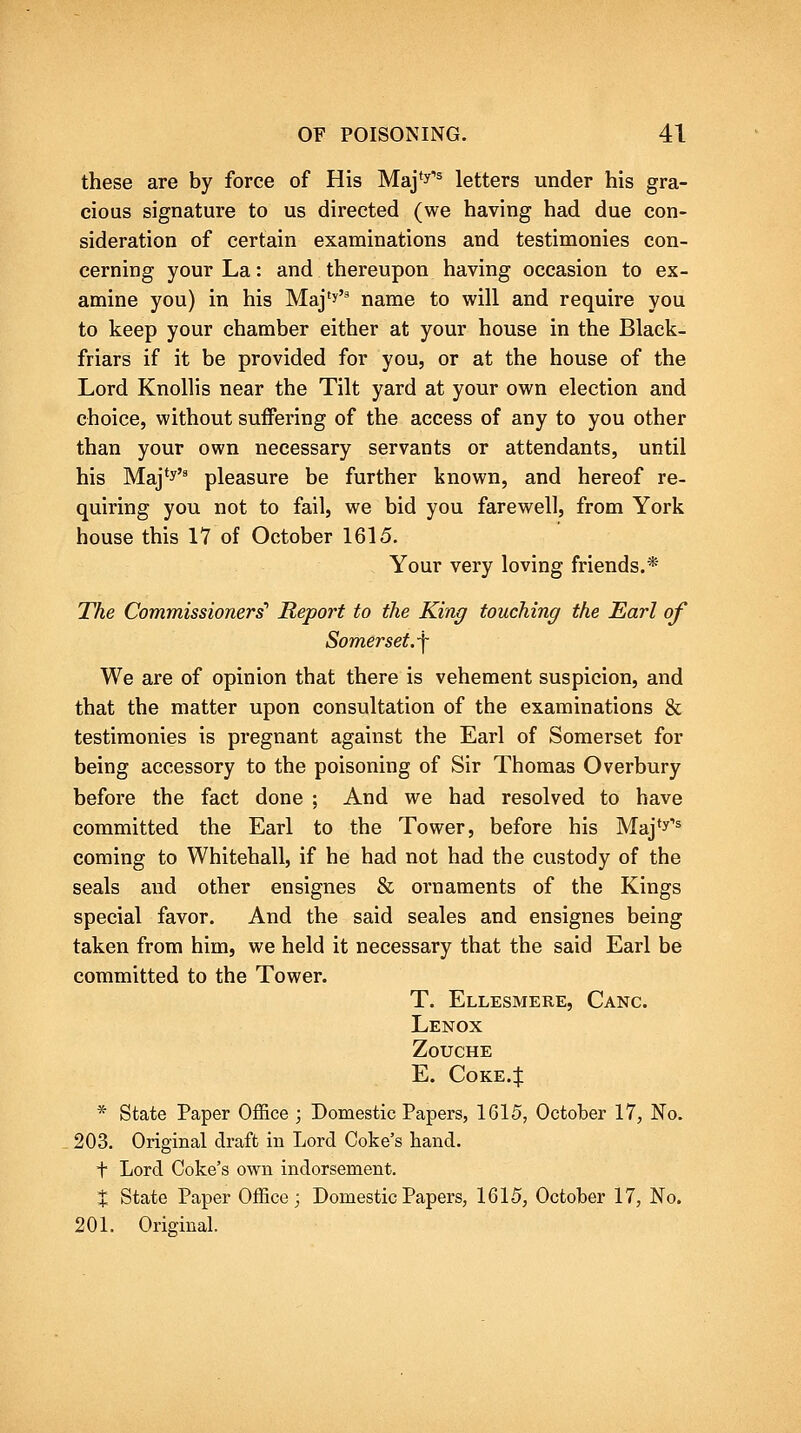 these are by force of His Maj'y''^ letters under his gra- cious signature to us directed (we having had due con- sideration of certain examinations and testimonies con- cerning your La: and thereupon having occasion to ex- amine you) in his Maj'J' name to will and require you to keep your chamber either at your house in the Black- friars if it be provided for you, or at the house of the Lord Knollis near the Tilt yard at your own election and choice, without suffering of the access of any to you other than your own necessary servants or attendants, until his Maj*y'' pleasure be further known, and hereof re- quiring you not to fail, we bid you farewell, from York house this 17 of October 1615. Your very loving friends.* The Commissioners' Report to the King touching the Earl of Somerset.^ We are of opinion that there is vehement suspicion, and that the matter upon consultation of the examinations & testimonies is pregnant against the Earl of Somerset for being accessory to the poisoning of Sir Thomas Overbury before the fact done ; And we had resolved to have committed the Earl to the Tower, before his Maj^y^ coming to Whitehall, if he had not had the custody of the seals and other ensignes & ornaments of the Kings special favor. And the said scales and ensignes being taken from him, we held it necessary that the said Earl be committed to the Tower. T. Ellesmere, Canc. Lenox ZoUCHE E. CoKE.ij: * State Paper Office ; Domestic Papers, 1615, October 17, No. 203. Original draft in Lord Coke's hand. t Lord Coke's own indorsement. X State Paper Office; Domestic Papers, 1615, October 17, No. 201. Original.