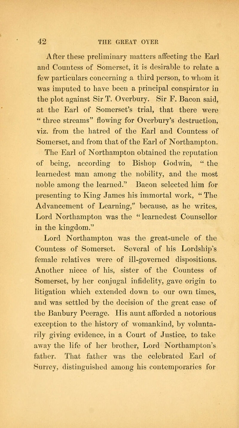 After these preliminary matters affecting the Earl and Countess of Somerset, it is desirable to relate a few particulars concerning a third person, to whom it was imputed to have been a principal conspirator in the jDlot against Sir T. Overbury. Sir F. Bacon said, at the Earl of Somerset's trial, that there were  three streams flowing for Overbury's destruction, viz. from the hatred of the Earl and Countess of Somerset, and from that of the Earl of Northampton. The Earl of Northampton obtained the reputation of being, according to Bishop Godwin,  the learnedest man among the nobility, and the most noble among the learned. Bacon selected liim for presenting to King James his immortal work,  The Advancement of Learning, because, as he writes. Lord Northampton was the  learnedest Counsellor in the kingdom. Lord Northampton was the great-uncle of the Countess of Somerset. Several of his Lordship's female relatives were of ill-governed dispositions. Another niece of his, sister of the Countess of Somerset, by her conjugal infidelity, gave origin to litigation which extended down to our own times, and was settled by the decision of the great case of the Banbury Peerage. His aunt afforded a notorious exception to the history of womankind, by volunta- rily giving evidence, in a Court of Justice, to take away the life of her brother, Lord Northampton's father. That father was the celebrated Earl of Surrey, distinguished among his contemporaries for