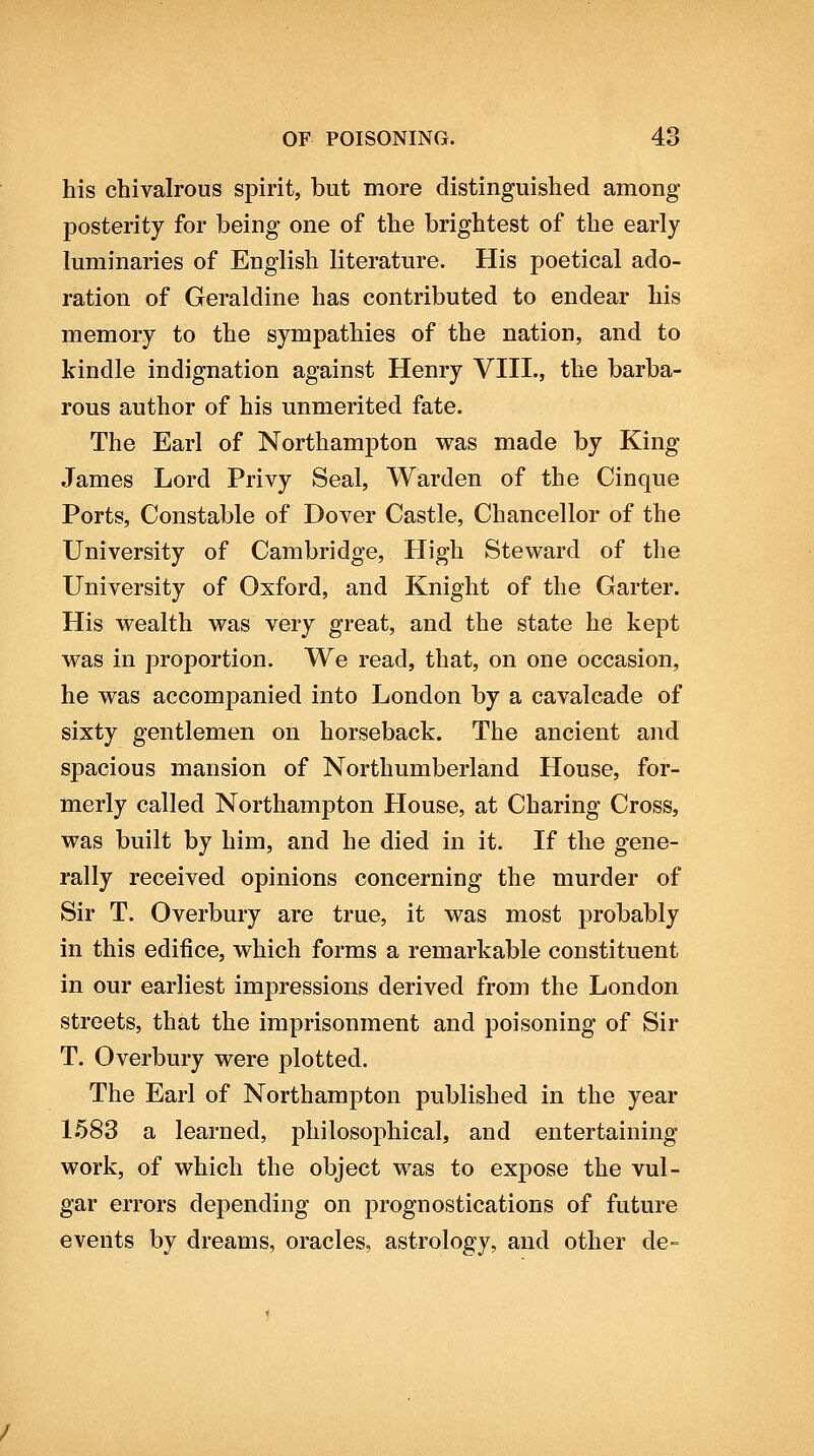 his chivalrous spirit, but more distinguished among posterity for being one of the brightest of the early luminaries of English literature. His poetical ado- ration of Geraldine has contributed to endear his memory to the sympathies of the nation, and to kindle indignation against Henry VIII., the barba- rous author of his unmerited fate. The Earl of Northampton was made by King James Lord Privy Seal, Warden of the Cinque Ports, Constable of Dover Castle, Chancellor of the University of Cambridge, High Steward of the University of Oxford, and Knight of the Garter. His wealth was very great, and the state he kept was in proportion. We read, that, on one occasion, he was accompanied into London by a cavalcade of sixty gentlemen on horseback. The ancient and spacious mansion of Northumberland House, for- merly called Northampton House, at Charing Cross, was built by him, and he died in it. If the gene- rally received opinions concerning the murder of Sir T. Overbury are true, it was most probably in this edifice, which forms a remarkable constituent in our earliest impressions derived from the London streets, that the imprisonment and poisoning of Sir T. Overbury were plotted. The Earl of Northampton published in the year 1683 a learned, philosophical, and entertaining work, of which the object was to expose the vul- gar errors depending on prognostications of future events by dreams, oracles, astrology, and other de-