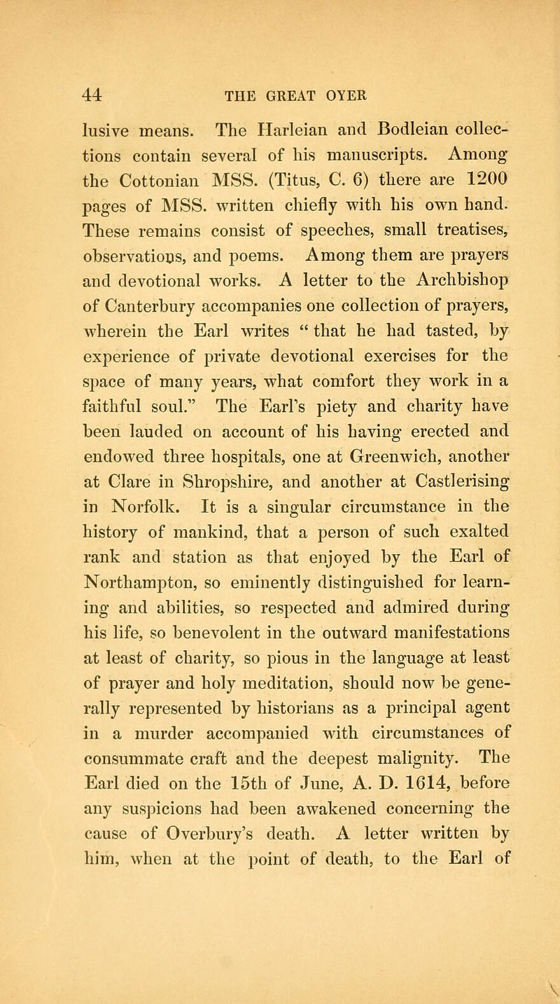 lusive means. The Harleian and Bodleian collec- tions contain several of his manuscripts. Among* the Cottonian MSS. (Titus, C. 6) there are 1200 pages of MSS. written chiefly with his own hand. These remains consist of speeches, small treatises, observatioos, and poems. Among them are prayers and devotional works. A letter to the Archbishop of Canterbury accompanies one collection of prayers, wherein the Earl writes  that he had tasted, by experience of private devotional exercises for the space of many years, what comfort they work in a faithful soul. The EarFs piety and charity have been lauded on account of his having erected and endowed three hospitals, one at Greenwich, another at Clare in Shropshire, and another at Castlerising in Norfolk. It is a singular circumstance in the history of mankind, that a person of such exalted rank and station as that enjoyed by the Earl of Northampton, so eminently distinguished for learn- ing and abilities, so respected and admired during his life, so benevolent in the outward manifestations at least of charity, so pious in the language at least of prayer and holy meditation, should now be gene- rally represented by historians as a principal agent in a murder accompanied with circumstances of consummate craft and the deepest malignity. The Earl died on the 15th of June, A. D. 1614, before any suspicions had been awakened concerning the cause of Overbury's death. A letter written by him, when at the point of death, to the Earl of