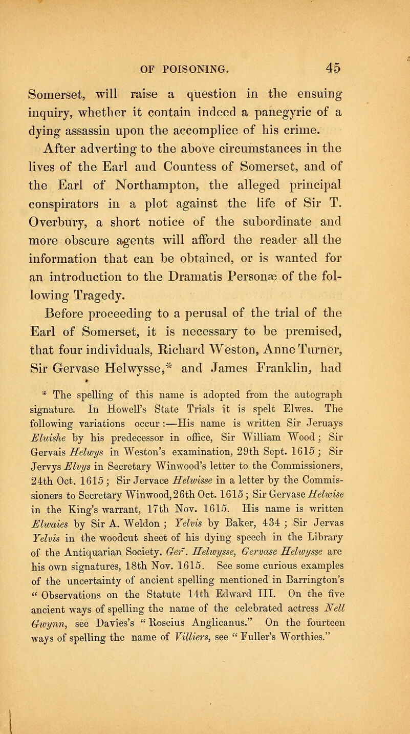 Somerset, will raise a question in the ensuing inquiry, whether it contain indeed a panegyric of a dying assassin upon the accomplice of his crime. After adverting to the above circumstances in the lives of the Earl and Countess of Somerset, and of the Earl of Northampton, the alleged principal conspirators in a plot against the life of Sir T. Overbury, a short notice of the subordinate and more obscure agents will afford the reader all the information that can be obtained, or is wanted for an introduction to the Dramatis Personae of the fol- lowing Tragedy. Before proceeding to a perusal of the trial of the Earl of Somerset, it is necessary to be premised, that four individuals, Richard Weston, Anne Turner, Sir Gervase Helwysse,''' and James Franklin, had » * Th.e spelling of this name is adopted from the autograph signature. In Howell's State Trials it is spelt Elwes. The following Tariations occur :—His name is written Sir Jeruays Eluishe by his predecessor in office, Sir William Wood; Sir Gervais Helwys in Weston's examination, 29 th Sept. 1615; Sir Jervys Elvys in Secretary Winwood's letter to the Commissioners, 24th Oct. 1615; Sir Jervace Helwisse in a letter by the Commis- sioners to Secretary Win wood, 2 6th Oct. 1615 j Sir Gervase i?e^20ise in the King's warrant, 17th Nov. 1615. His name is written Elwaies by Sir A. Weldon ; Yehis by Baker, 434 ; Sir Jervas Yelvis in the woodcut sheet of his dying speech in the Library of the Antiquarian Society. Gef. Helwysse, Gervase Helwysse are his own signatures, 18th Nov. 1615. See some curious examples of the uncertainty of ancient spelling mentioned in Barrington's  Observations on the Statute 14th Edward III. On the five ancient ways of spelling the name of the celebrated actress Nell Gwynn, see Davies's  Boscius Anglicanus. On the fourteen ways of spelling the name of Villiers, see  Fuller's Worthies.