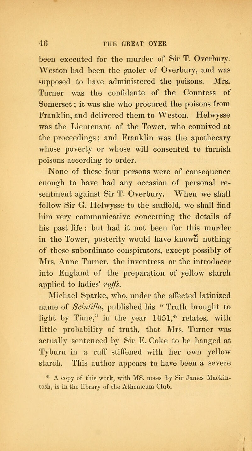 been executed for the murder of Sir T. Overbury. Weston had been the gaoler of Overbury, and was supposed to have administered the poisons. Mrs. Turner was the confidante of the Countess of Somerset; it vras she who procured the poisons from Franklin, and delivered them to Weston. Helwysse was the Lieutenant of the Tower, who connived at the proceedings; and Franklin was the apothecary whose poverty or whose will consented to furnish poisons according to order. None of these four persons were of consequence enough to have had any occasion of personal re- sentment against Sir T. Overbury. When we shall follow Sir G. Helwysse to the scaffold, we shall find him very communicative concerning the details of his past life: but had it not been for this murder in the Tower, posterity would have known nothing of these subordinate conspirators, except possibly of Mrs. Anne Turner, the inventress or the introducer into England of the preparation of yellow starch applied to ladies' riiffs. Michael Sparke, who, under the affected latinized name of Scintilla, published his  Truth brought to light by Time, in the year 1651, relates, with little probability of truth, that Mrs. Turner was actually sentenced by Sir E. Coke to be hanged at Tyburn in a ruff stiffened with her own yellow starch. This author appears to have been a severe * A copy of this work, with MS. notes by Sir James Mackin- tosh, is in the library of the Athenaeum Club.