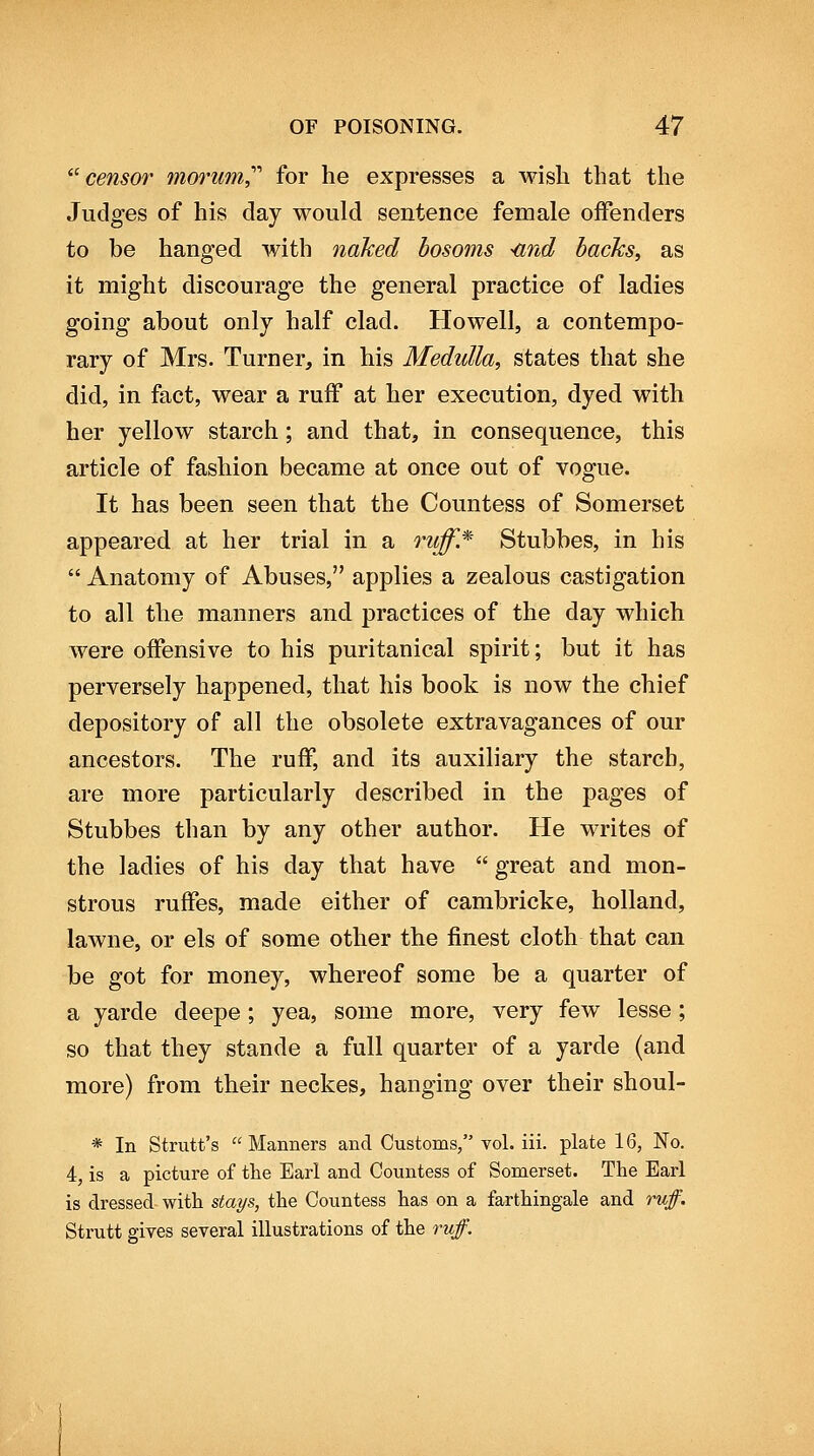 ^''censor morum^'' for he expresses a Mash that the Judges of his day would sentence female offenders to be hanged with naked bosoms <ind hacks, as it might discourage the general practice of ladies going about only half clad. Howell, a contempo- rary of Mrs. Turner, in his Medulla, states that she did, in fact, wear a ruff at her execution, dyed with her yellow starch; and that, in consequence, this article of fashion became at once out of vogue. It has been seen that the Countess of Somerset appeared at her trial in a niff* Stubbes, in his  Anatomy of Abuses, applies a zealous castigation to all the manners and practices of the day which were offensive to his puritanical spirit; but it has perversely happened, that his book is now the chief depository of all the obsolete extravagances of our ancestors. The ruff, and its auxiliary the starch, are more particularly described in the pages of Stubbes than by any other author. He writes of the ladies of his day that have  great and mon- strous ruffes, made either of cambricke, holland, lawne, or els of some other the finest cloth that can be got for money, whereof some be a quarter of a yarde deepe; yea, some more, very few lesse; so that they stande a full quarter of a yarde (and more) from their neckes, hanging over their shoul- * In Strutt's Manners and Customs, vol. iii. plate 16, No. 4, is a picture of the Earl and Countess of Somerset. The Earl is dressed with slays, the Countess has on a farthingale and ruff. Strutt gives several illustrations of the ruff.