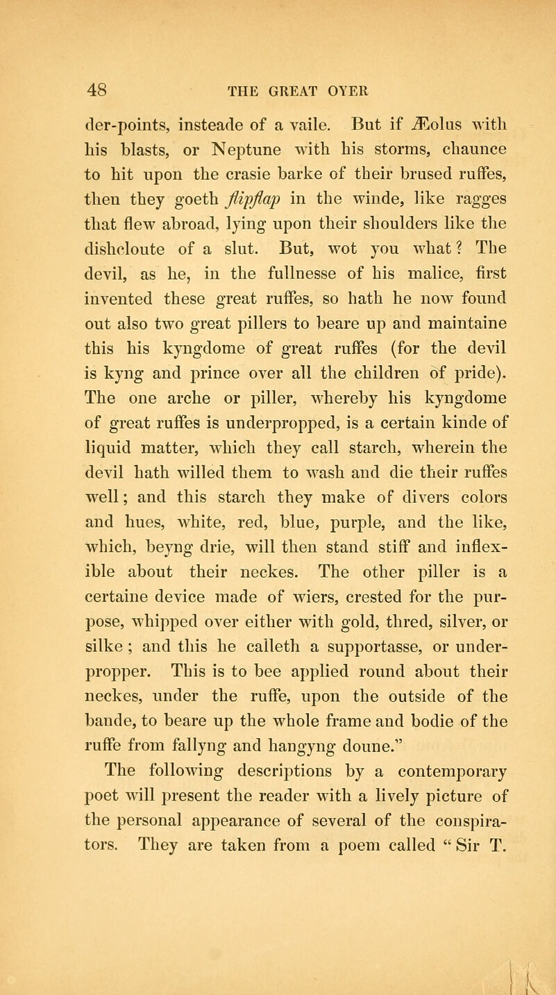 der-points, insteade of a vaile. But if j3^!,o1us with liis blasts, or Neptune with his storms, chaunce to hit upon the crasie barivo of their brused ruffes, then they goeth Jlipjlap in the winde, like ragges that flew abroad, lying upon their shoulders like the dishcloute of a slut. But, wot you what ? The devil, as he, in the fuUnesse of his malice, first invented these great ruffes, so hath he now found out also two great pillers to beare up and maintaine this his kyngdome of great ruffes (for the devil is kyng and prince over all the children of pride). The one arche or piller, whereby his kyngdome of great ruffes is underpropped, is a certain kinde of liquid matter, which they call starch, wherein the devil hath willed them to wash and die their ruffes well; and this starch they make of divers colors and hues, white, red, blue, purple, and the like, which, beyng drie, will then stand stiff and inflex- ible about their neckes. The other piller is a certaine device made of wiers, crested for the pur- pose, whipped over either with gold, thred, silver, or silke ; and this he calleth a supportasse, or under- propper. This is to bee applied round about their neckes, under the ruffe, upon the outside of the bande, to beare up the whole frame and bodie of the ruffe from fallyng and hangyng doune. The following descriptions by a contemporary poet will present the reader with a lively picture of the personal appearance of several of the conspira- tors. They are taken from a poem called  Sir T. V