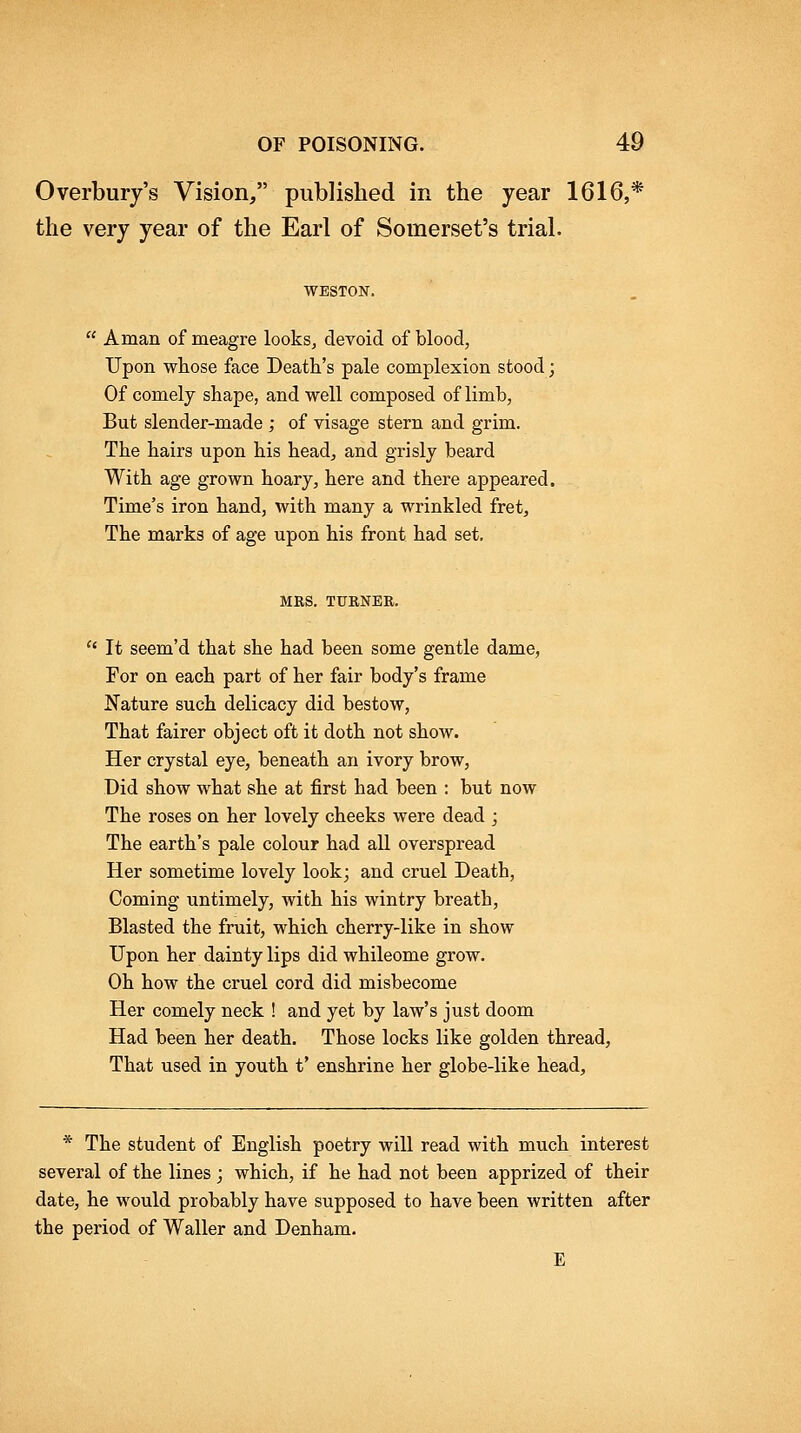 Overbury's Vision/' published in the year 1616,* the very year of the Earl of Somerset's trial. WESTON. Aman of meagre lookSj devoid of blood, Upon whose face Death's pale complexion stood; Of comely shape, and well composed of limb, But slender-made ; of visage stern and grim. The hairs upon his head, and grisly beard With age grown hoary, here and there appeared. Time's iron hand, with many a wrinkled fret. The marks of age upon his front had set, MES. TURNER. It seem'd that she had been some gentle dame, For on each part of her fair body's frame Nature such delicacy did bestow, That fairer object oft it doth not show. Her crystal eye, beneath an ivory brow. Did show what she at first had been : but now The roses on her lovely cheeks were dead j The earth's pale colour had all overspread Her sometime lovely look; and cruel Death, Coming untimely, with his wintry breath. Blasted the fruit, which cherry-like in show Upon her dainty lips did whileome grow. Oh how the cruel cord did misbecome Her comely neck ! and yet by law's just doom Had been her death. Those locks like golden thread. That used in youth t' enshrine her globe-like head. * The student of English poetry will read with much interest several of the lines ; which, if he had not been apprized of their date, he would probably have supposed to have been written after the period of Waller and Denham. E