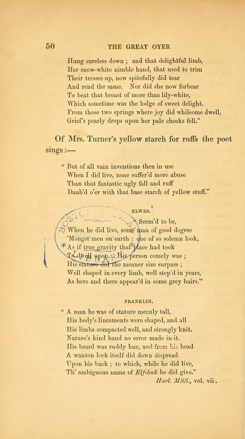 Hung careless clown ; and that delightful limb, Her snow-white nimble hand, that used to trim Their tresses up, now spitefully did tear And rend the same. Nor did she now forbear To beat that breast of more than lily-white. Which sometime was the lodge of sweet delight. From those two springs where joy did whileome dwell, Grief's pearly drops upon her pale cheeks fell. Of Mrs. Turner's yellow starch for ruffs the poet sings:—  But of all vain inventions then in use When I did live, none suffer'd more abuse Than that fantastic ugly fall and ruff Daub'd o'er with that base starch of yellow stuff. ^; -^^ ELWES. Vy-' - ov.,.,^— '-^^JXSeem'd to be, ' DC\ When he did live, somf'man of good degree 'Mongst men on earth : one of so solemn look, ^ks, if trug^Taivity tharmace had took .-Q ftis person comely was ; His*startTwe' di9t^ meaner size surpass ; Well shaped in every limb, well step'd in years. As here and there appear'd in some grey hairs. PBANKLIN.  A man he was of stature meanly tall. His body's lineaments were shaped, and all His limbs compacted well, and strongly knit. Nature's kind hand no error made in it. His beard was ruddy hue, and from his head A wanton lock itself did down dispread Upon his back ; to which, while he did live, Th' ambiguous name of Elf-loch he did give. Harl. MSS., vol. vii.
