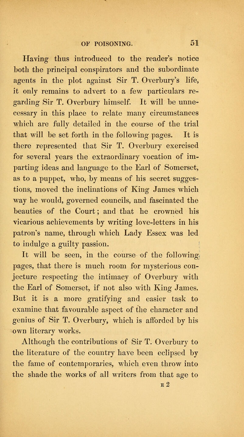 Having thus introduced to the reader's notice both the principal conspirators and the subordinate agents in the plot against Sir T. Overbury's life, it only remains to advert to a few particulars re- garding Sir T. Overbury himself. It will be unne- cessary in this place to relate many circumstances which are fullv detailed in the course of the trial that will be set forth in the following pages. It is there represented that Sir T. Overbury exercised for several years the extraordinary vocation of im- parting ideas and language to the Earl of Somerset, as to a puppet, who, by means of his secret sugges- tions, moved the inclinations of King James which way he would, governed councils, and fascinated the beauties of the Court; and that he crowned his vicarious achievements by writing love-letters in his patron's name, through which Lady Essex was led to indulge a guilty passion. ' It will be seen, in the course of the following, pages, that there is much room for mysterious con- jecture respecting the intimacy of Overbury with the Earl of Somerset, if not also with King James. But it is a more gratifying and easier task to examine that favourable aspect of the character and genius of Sir T. Overbury, which is afforded by his own literary works. Although the contributions of Sir T. Overbury to the literature of the country have been eclipsed by the fame of contemporaries, which even throw into the shade the works of all writers from that age to e2