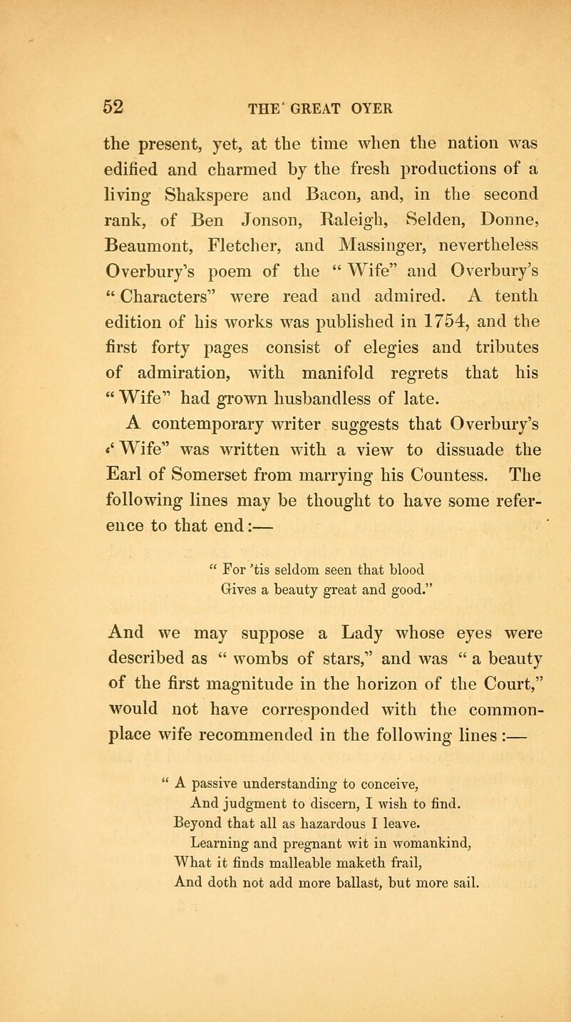 the present, yet, at the time when the nation was edified and charmed by the fresh productions of a living Shakspere and Bacon, and, in the second rank, of Ben Jonson, Raleigh, Selden, Donne, Beaumont, Fletcher, and Massinger, nevertheless Overbury's poem of the Wife and Overbury's Characters were read and admired. A tenth edition of his works was published in 1754, and the first forty pages consist of elegies and tributes of admiration, with manifold regrets that his Wife had grown husbandless of late. A contemporary writer suggests that Overbury's «' Wife was written with a view to dissuade the Earl of Somerset from marrying his Countess. The following lines may be thought to have some refer- ence to that end:— For 'tis seldom seen that blood Gives a beauty great and good. And we may suppose a Lady whose eyes were described as wombs of stars, and was a beauty of the first magnitude in the horizon of the Court, would not have corresponded with the common- place wife recommended in the following lines :— A passive understanding to conceive, And judgment to discern, I -wish to find. Beyond that all as hazardous I leave. Learning and pregnant wit in womankind, What it finds malleable maketh frail, And doth not add more ballast, but more sail.