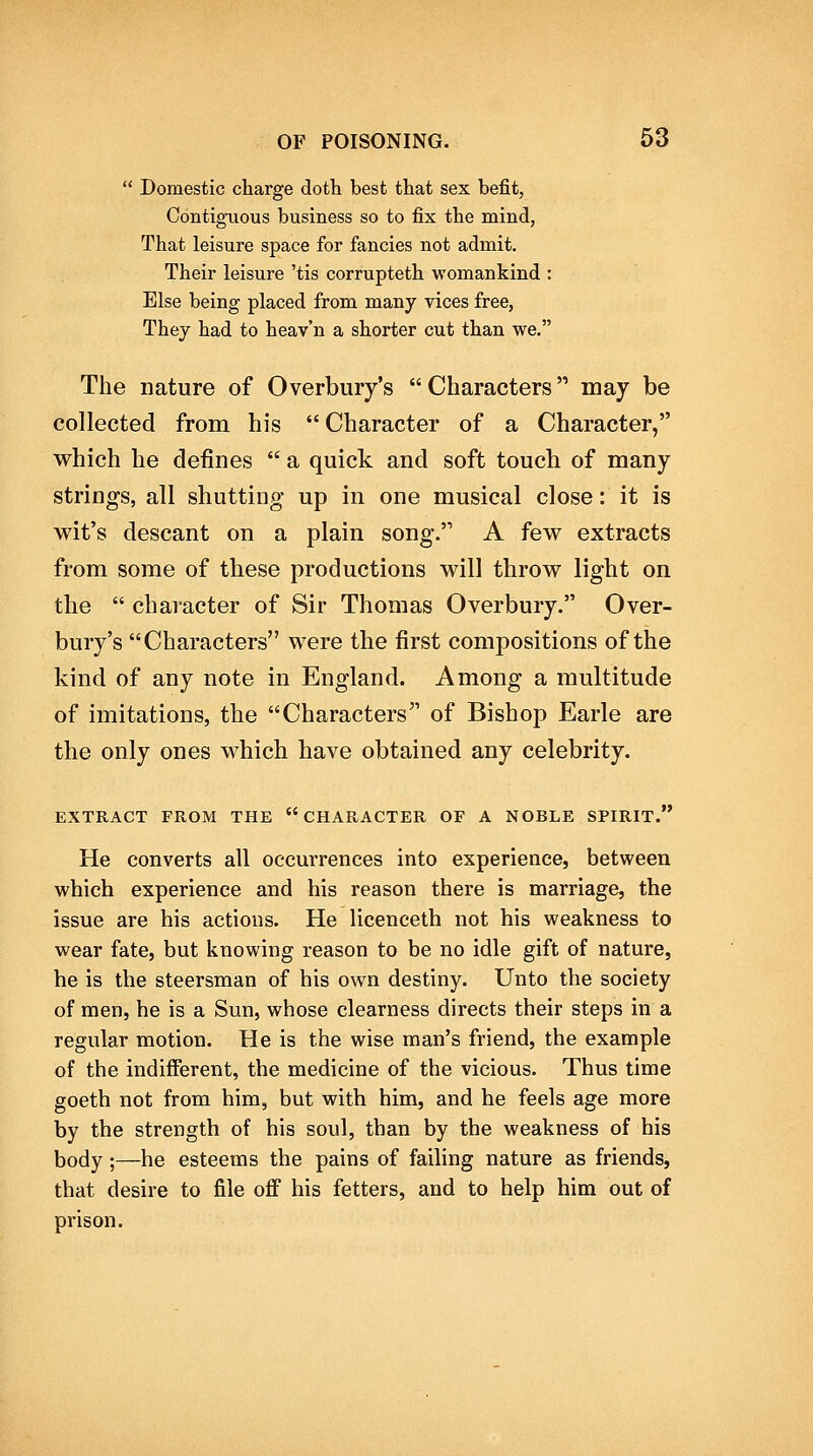  Domestic charge dotli best that sex befit, Contiguous business so to fix the mind, That leisure space for fancies not admit. Their leisure 'tis corrupteth womankind : Else being placed from many vices free, They had to heav'n a shorter cut than we. The nature of Overbury's Characters may be collected from his  Character of a Character, which he defines  a quick and soft touch of many strings, all shutting up in one musical close: it is wit's descant on a plain song. A few extracts from some of these productions will throw light on the  character of Sir Thomas Overbury. Over- bury's Characters were the first compositions of the kind of any note in England. Among a multitude of imitations, the Characters of Bishop Earle are the only ones which have obtained any celebrity. EXTRACT FROM THE CHARACTER OF A NOBLE SPIRIT. He converts all occurrences into experience, between which experience and his reason there is marriage, the issue are his actions. He licenceth not his weakness to wear fate, but knowing reason to be no idle gift of nature, he is the steersman of his own destiny. Unto the society of men, he is a Sun, whose clearness directs their steps in a regular motion. He is the wise man's friend, the example of the indifferent, the medicine of the vicious. Thus time goeth not from him, but with him, and he feels age more by the strength of his soul, than by the weakness of his body;—he esteems the pains of failing nature as friends, that desire to file off his fetters, and to help him out of prison.