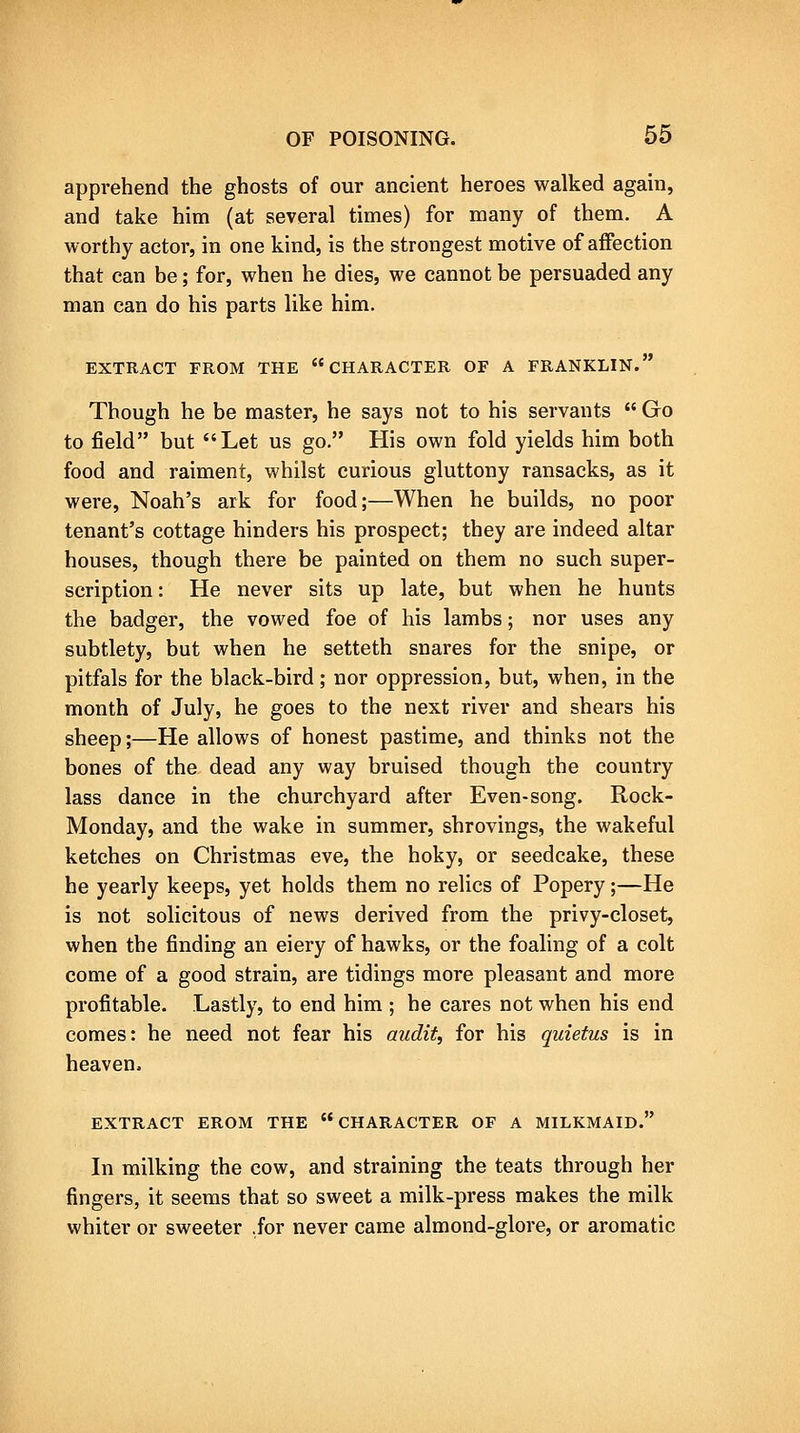 apprehend the ghosts of our ancient heroes walked again, and take him (at several times) for many of them. A worthy actor, in one kind, is the strongest motive of affection that can be; for, when he dies, we cannot be persuaded any man can do his parts like him. EXTRACT FROM THE CHARACTER OF A FRANKLIN. Though he be master, he says not to his servants  Go to field but Let us go, His own fold yields him both food and raiment, whilst curious gluttony ransacks, as it were, Noah's ark for food;—When he builds, no poor tenant's cottage hinders his prospect; they are indeed altar houses, though there be painted on them no such super- scription : He never sits up late, but when he hunts the badger, the vowed foe of his lambs; nor uses any subtlety, but when he setteth snares for the snipe, or pitfals for the black-bird; nor oppression, but, when, in the month of July, he goes to the next river and shears his sheep;—He allows of honest pastime, and thinks not the bones of the dead any way bruised though the country lass dance in the churchyard after Even-song. Rock- Monday, and the wake in summer, shrovings, the wakeful ketches on Christmas eve, the hoky, or seedcake, these he yearly keeps, yet holds them no relics of Popery ;—He is not solicitous of news derived from the privy-closet, when the finding an eiery of hawks, or the foaling of a colt come of a good strain, are tidings more pleasant and more profitable. Lastly, to end him ; he cares not when his end comes: he need not fear his audit, for his quietus is in heaven. EXTRACT FROM THE CHARACTER OF A MILKMAID. In milking the cow, and straining the teats through her fingers, it seems that so sweet a milk-press makes the milk whiter or sweeter .for never came almond-glore, or aromatic