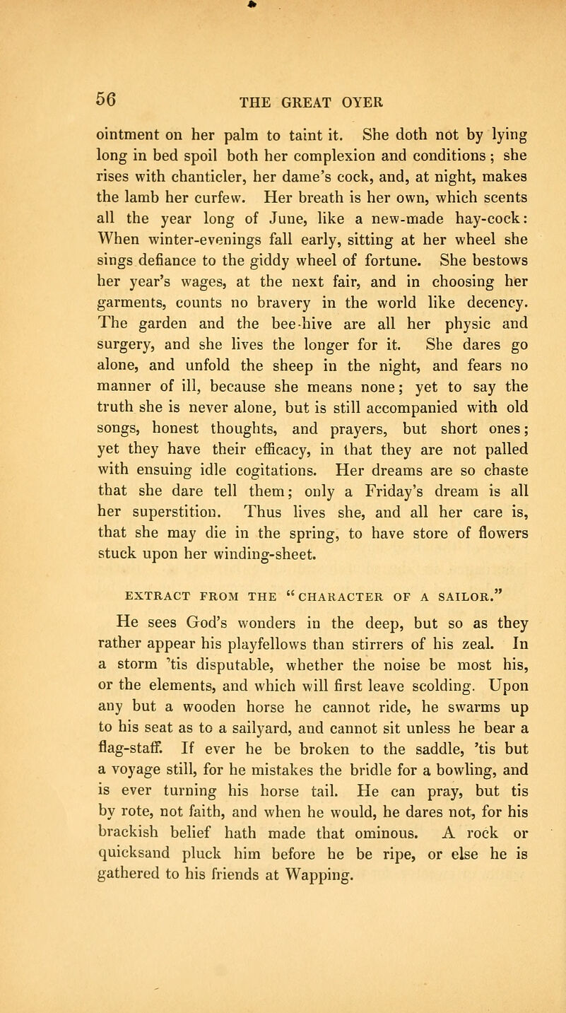 ointment on her palm to taint it. She doth not by lying long in bed spoil both her complexion and conditions; she rises with chanticler, her dame's cock, and, at night, makes the lamb her curfew. Her breath is her own, which scents all the year long of June, like a new-made hay-cock: When winter-evenings fall early, sitting at her wheel she sings defiance to the giddy wheel of fortune. She bestows her year's wages, at the next fair, and in choosing her garments, counts no bravery in the world like decency. The garden and the bee-hive are all her physic and surgery, and she lives the longer for it. She dares go alone, and unfold the sheep in the night, and fears no manner of ill, because she means none; yet to say the truth she is never alone, but is still accompanied with old songs, honest thoughts, and prayers, but short ones; yet they have their efficacy, in that they are not palled with ensuing idle cogitations. Her dreams are so chaste that she dare tell them; only a Friday's dream is all her superstition. Thus lives she, and all her care is, that she may die in the spring, to have store of flowers stuck upon her winding-sheet. EXTRACT FROM THE CHARACTER OF A SAILOR. He sees God's wonders in the deep, but so as they rather appear his playfellows than stirrers of his zeal. In a storm 'tis disputable, whether the noise be most his, or the elements, and which will first leave scolding. Upon any but a wooden horse he cannot ride, he swarms up to his seat as to a sailyard, and cannot sit unless he bear a flag-staff. If ever he be broken to the saddle, 'tis but a voyage still, for he mistakes the bridle for a bowling, and is ever turning his horse tail. He can pray, but tis by rote, not faith, and when he would, he dares not, for his brackish belief hath made that ominous. A rock or quicksand pluck him before he be ripe, or else he is gathered to his friends at Wapping.