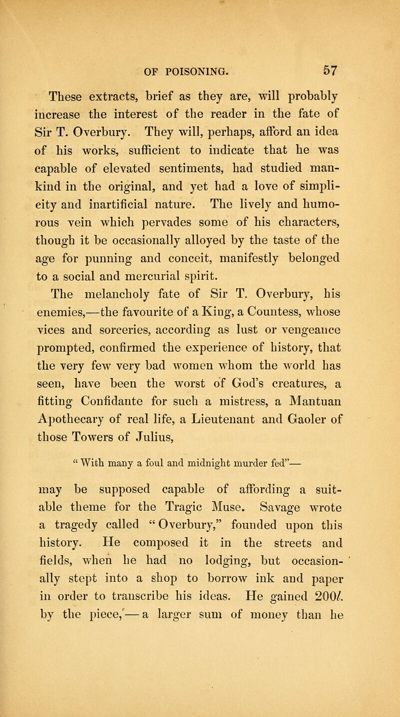 These extracts, brief as they are, will probably increase the interest of the reader in the fate of Sir T. Overbury. They will, perhaps, afford an idea of his works, sufficient to indicate that he was capable of elevated sentiments, had studied man- kind in the original, and yet had a love of simpli- city and inartificial nature. The lively and humo- rous vein which pervades some of his characters, though it be occasionally alloyed by the taste of the age for punning and conceit, manifestly belonged to a social and mercurial spirit. The melancholy fate of Sir T. Overbury, his enemies,—the favourite of a King, a Countess, whose vices and sorceries, according as lust or vengeance prompted, confirmed the experience of history, that the very few very bad women whom the world has seen, have been the worst of God's creatures, a fitting Confidante for such a mistress, a Mantuan Apothecary of real life, a Lieutenant and Gaoler of those Towers of Julius,  Witli many a foul and midnight murder fed— may be supposed capable of affording a suit- able theme for the Tragic Muse. Savage wrote a tragedy called  Overbury, founded upon this history. He composed it in the streets and fields, when he had no lodging, but occasion- ally stept into a shop to borrow ink and paper in order to transcribe his ideas. He gained 200/. by the piece,'—a larger sum of money than he