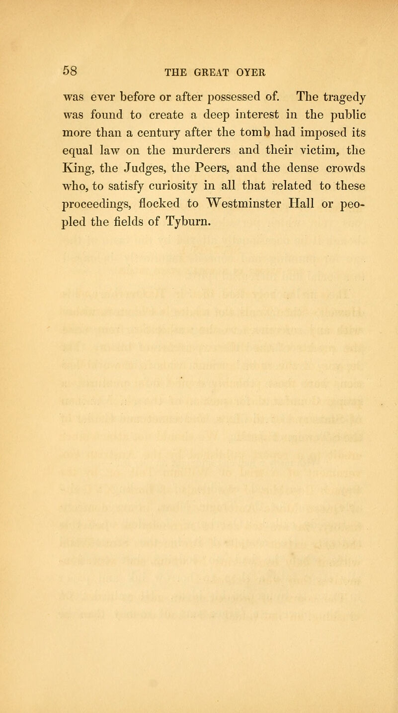 was ever before or after possessed of. The tragedy was found to create a deep interest in the public more than a century after the tomb had imposed its equal law on the murderers and their victim, the King, the Judges, the Peers, and the dense crowds who, to satisfy curiosity in all that related to these proceedings, flocked to Westminster Hall or peo- pled the fields of Tyburn.