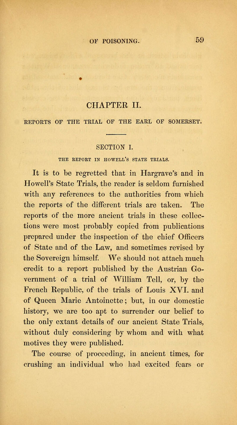 CHAPTER II. REPORTS OF THE TRIAL OF THE EARL OF SOMERSET. SECTION I. THE REPORT IN HOWELL'S STATE TRIALS. It is to be regretted that in Hargrave's and in Howell's State Trials, the reader is seldom furnished with any references to the authorities from which the reports of the different trials are taken. The reports of the more ancient trials in these collec- tions were most probably copied from publications prepared under the inspection of the chief Officers of State and of the Law, and sometimes revised by the Sovereign himself We should not attach much credit to a report published by the Austrian Go- vernment of a trial of William Tell, or, by the French Republic, of the trials of Louis XVI. and of Queen Marie Antoinette; but, in our domestic history, we are too apt to surrender our belief to the only extant details of our ancient State Trials, without duly considering by whom and with what motives they were published. The course of proceeding, in ancient times, for crushing an individual who had excited fears or