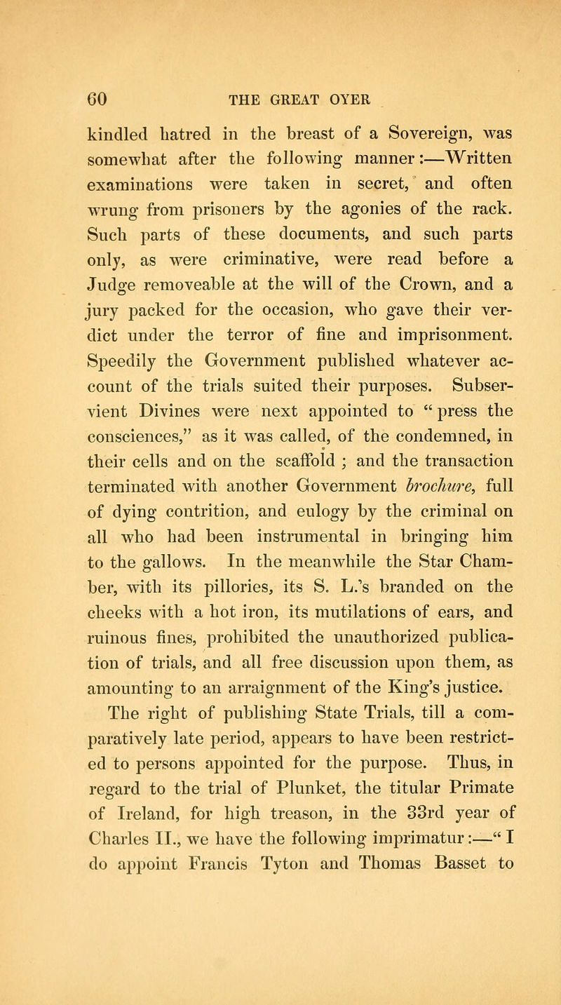 kindled hatred in the breast of a Sovereign, was somewhat after the following manner:—Written examinations were taken in secret, and often wrung from prisoners by the agonies of the rack. Such parts of these documents, and such parts only, as were criminative, were read before a Judge removeable at the will of the Crown, and a jury packed for the occasion, who gave their ver- dict under the terror of fine and imprisonment. Speedily the Government published whatever ac- count of the trials suited their purposes. Subser- vient Divines were next appointed to  press the consciences, as it was called, of the condemned, in their cells and on the scaffold ; and the transaction terminated with another Government brochure, full of dying contrition, and eulogy by the criminal on all who had been instrumental in bringing him to the gallows. In the meanwhile the Star Cham- ber, with its pillories, its S. L.'s branded on the cheeks with a hot iron, its mutilations of ears, and ruinous fines, prohibited the unauthorized publica- tion of trials, and all free discussion upon them, as amounting to an arraignment of the King's justice. The right of publishing State Trials, till a com- paratively late period, appears to have been restrict- ed to persons appointed for the purpose. Thus, in regard to the trial of Plunket, the titular Primate of Ireland, for high treason, in the 33rd year of Charles II., we have the following imprimatur:— I do appoint Francis Tyton and Thomas Basset to