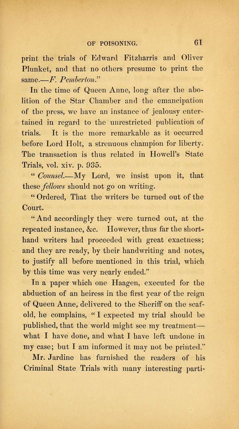 print the trials of Edward Fitzharris and Oliver Plunket, and that no others presume to print the same.—F. Pemhertonr In the time of Queen Anne, long after the abo- lition of the Star Chamber and the emancipation of the press, we have an instance of jealousy enter- tained in regard to the unrestricted publication of trials. It is the more remarkable as it occurred before Lord Holt, a strenuous champion for liberty. The transaction is thus related in Howell's State Trials, vol. xiv. p. 935.  Counsel.—My Lord, we insist upon it, that ih.eQQ fellows should not go on writing.  Ordered, That the writers be turned out of the Court.  And accordingly they were turned out, at the repeated instance, &c. However, thus far the short- hand writers had proceeded with great exactness; and they are ready, by their handwriting and notes, to justify all before mentioned in this trial, which by this time was very nearly ended. In a paper which one Haagen, executed for the abduction of an heiress in the first year of the reign of Queen Anne, delivered to the Sheriff on the scaf- old, he complains,  I expected my trial should be published, that the world might see my treatment— what I have done, and what I have left undone in my case; but I am informed it may not be printed. Mr. Jardine has furnished the readers of his Criminal State Trials with many interesting parti-