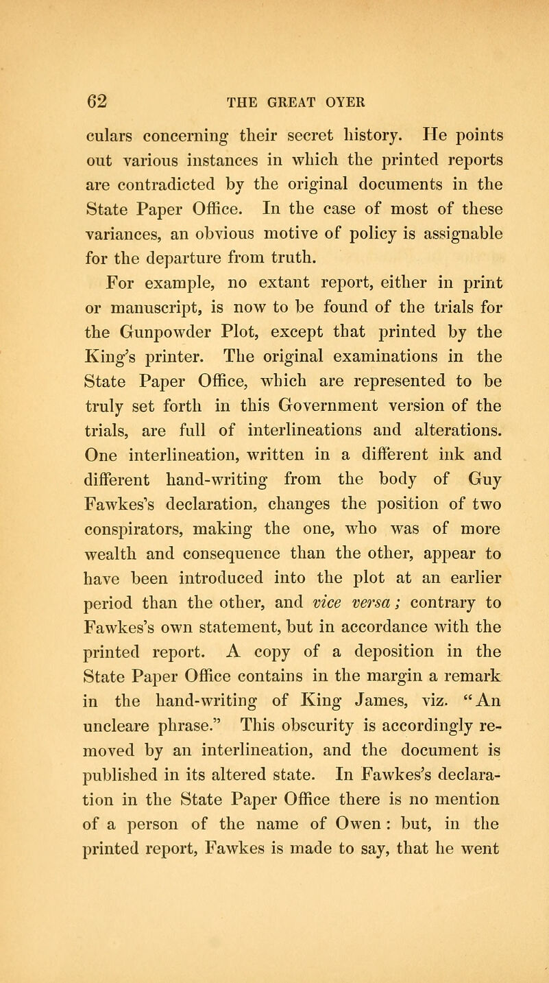 culars concerning their secret history. He points out various instances in which the printed reports are contradicted by the original documents in the State Paper Office. In the case of most of these variances, an obvious motive of policy is assignable for the departure from truth. For example, no extant report, either in print or manuscript, is now to be found of the trials for the Gunpowder Plot, except that printed by the King's printer. The original examinations in the State Paper Office, which are represented to be truly set forth in this Government version of the trials, are full of interlineations and alterations. One interlineation, written in a different ink and different hand-writing from the body of Guy Fawkes's declaration, changes the position of two conspirators, making the one, who was of more wealth and consequence than the other, appear to have been introduced into the plot at an earlier period than the other, and vice versa; contrary to Fawkes's own statement, but in accordance with the printed report. A copy of a deposition in the State Paper Office contains in the margin a remark in the hand-writing of King James, viz. An uncleare phrase. This obscurity is accordingly re- moved by an interlineation, and the document is published in its altered state. In Fawkes's declara- tion in the State Paper Office there is no mention of a person of the name of Owen : but, in the printed report, Fawkes is made to say, that he went