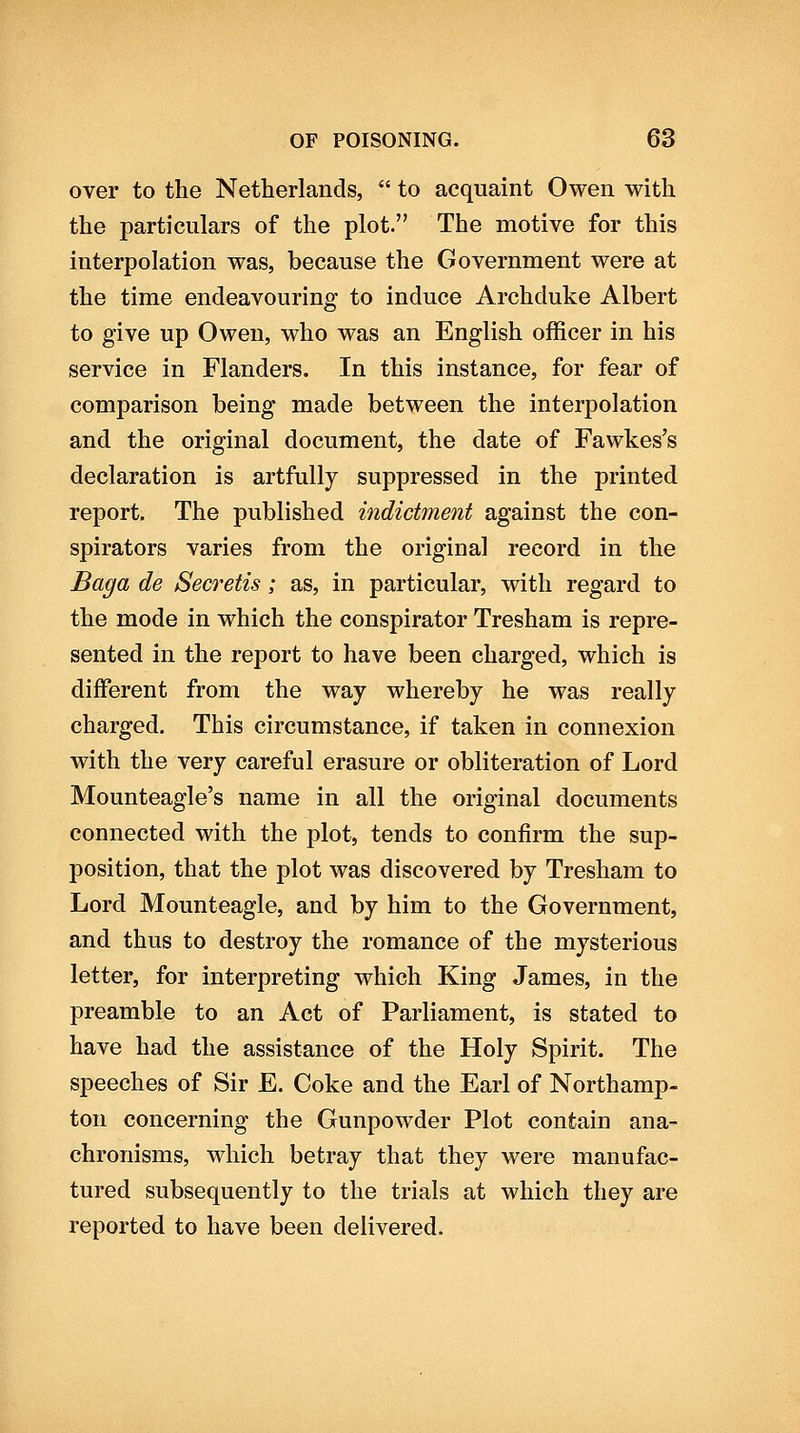 over to the Netherlands,  to acquaint Owen with the particulars of the plot. The motive for this interpolation was, because the Government were at the time endeavouring to induce Archduke Albert to give up Owen, who was an English officer in his service in Flanders. In this instance, for fear of comparison being made between the interpolation and the original document, the date of Fawkes's declaration is artfully suppressed in the printed report. The published indictment against the con- spirators varies from the original record in the Baga de Secretis; as, in particular, with regard to the mode in which the conspirator Tresham is repre- sented in the report to have been charged, which is different from the way whereby he was really charged. This circumstance, if taken in connexion with the very careful erasure or obliteration of Lord Mounteagle's name in all the original documents connected with the plot, tends to confirm the sup- position, that the plot was discovered by Tresham to Lord Mounteagle, and by him to the Government, and thus to destroy the romance of the mysterious letter, for interpreting which King James, in the preamble to an Act of Parliament, is stated to have had the assistance of the Holy Spirit. The speeches of Sir E. Coke and the Earl of Northamp- ton concerning the Gunpowder Plot contain ana- chronisms, which betray that they were manufac- tured subsequently to the trials at which they are reported to have been delivered.