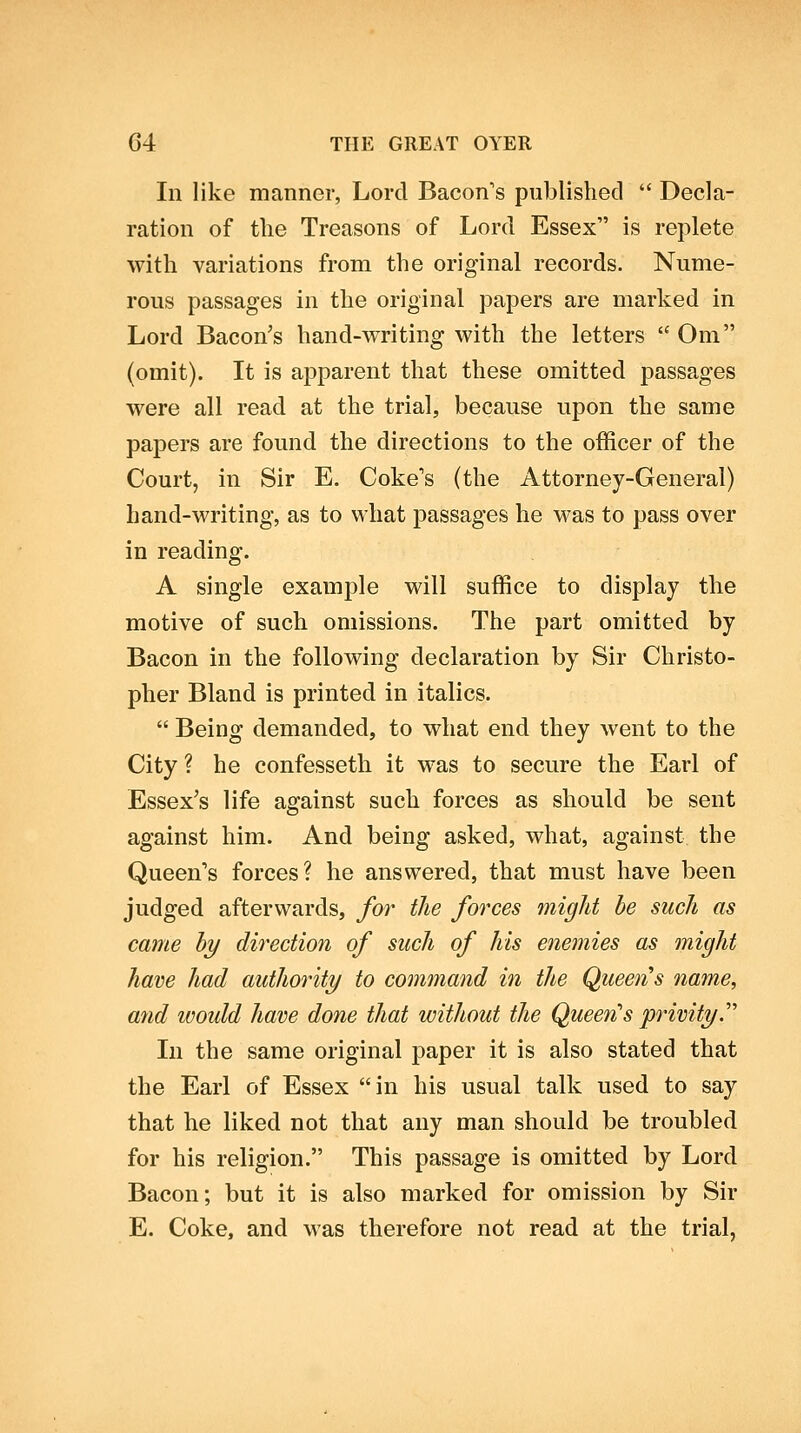 In like manner, Lord Bacon's published  Decla- ration of the Treasons of Lord Essex is replete with variations from the original records. Nume- rous passages in the original papers are marked in Lord Bacon's hand-writing with the letters  Om (omit). It is apparent that these omitted passages were all read at the trial, because upon the same papers are found the directions to the officer of the Court, in Sir E. Coke's (the Attorney-General) hand-writing, as to what passages he was to pass over in reading. A single example will suffice to display the motive of such omissions. The part omitted by Bacon in the following declaration by Sir Christo- pher Bland is printed in italics.  Being demanded, to what end they went to the City ? he confesseth it was to secure the Earl of Essex's life against such forces as should be sent against him. And being asked, what, against the Queen's forces? he answered, that must have been judged afterwards, for the forces might be such as came hy direction of such of his enemies as might have had authority to command in the Queens name, and ivould have done that without the Queen''s privity.''' In the same original paper it is also stated that the Earl of Essex in his usual talk used to say that he liked not that any man should be troubled for his religion. This passage is omitted by Lord Bacon; but it is also marked for omission by Sir E. Coke, and was therefore not read at the trial,
