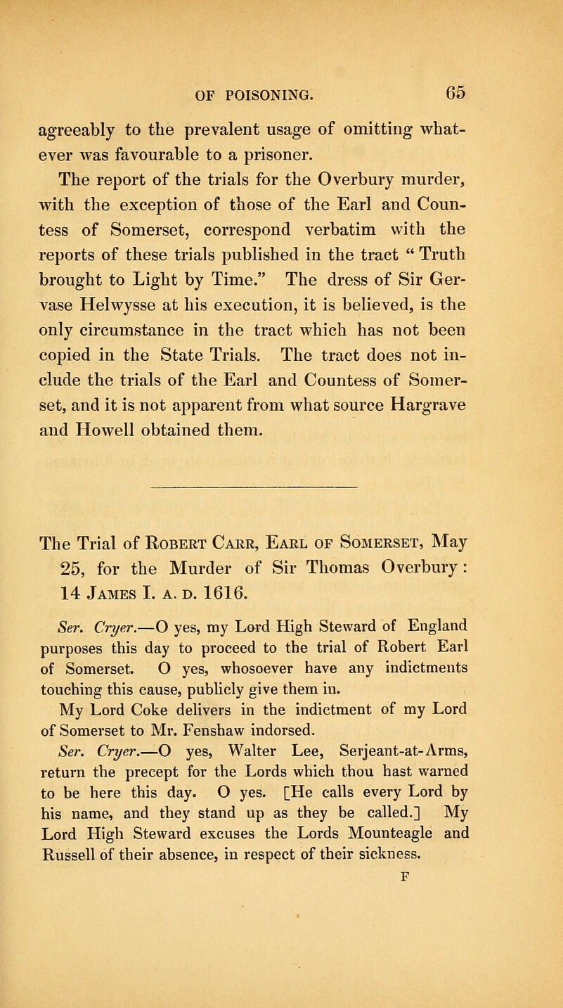 agreeably to the prevalent usage of omitting what- ever was favourable to a prisoner. The report of the trials for the Overbury murder, with the exception of those of the Earl and Coun- tess of Somerset, correspond verbatim with the reports of these trials published in the tract  Truth brought to Light by Time. The dress of Sir Ger- vase Helwysse at his execution, it is believed, is the only circumstance in the tract which has not been copied in the State Trials. The tract does not in- clude the trials of the Earl and Countess of Somer- set, and it is not apparent from what source Hargrave and Howell obtained them. The Trial of Robert Carr, Earl of Somerset, May 25, for the Murder of Sir Thomas Overbury: 14 James I. a. d. 1616. Ser. Cryer.—O yes, my Lord High Steward of England purposes this day to proceed to the trial of Robert Earl of Somerset. O yes, whosoever have any indictments touching this cause, publicly give them in. My Lord Coke delivers in the indictment of my Lord of Somerset to Mr. Fenshaw indorsed. Ser. Cryer.—O yes, Walter Lee, Serjeant-at-Arms, return the precept for the Lords which thou hast warned to be here this day. O yes. [He calls every Lord by his name, and they stand up as they be called.] My Lord High Steward excuses the Lords Mounteagle and Russell of their absence, in respect of their sickness. F