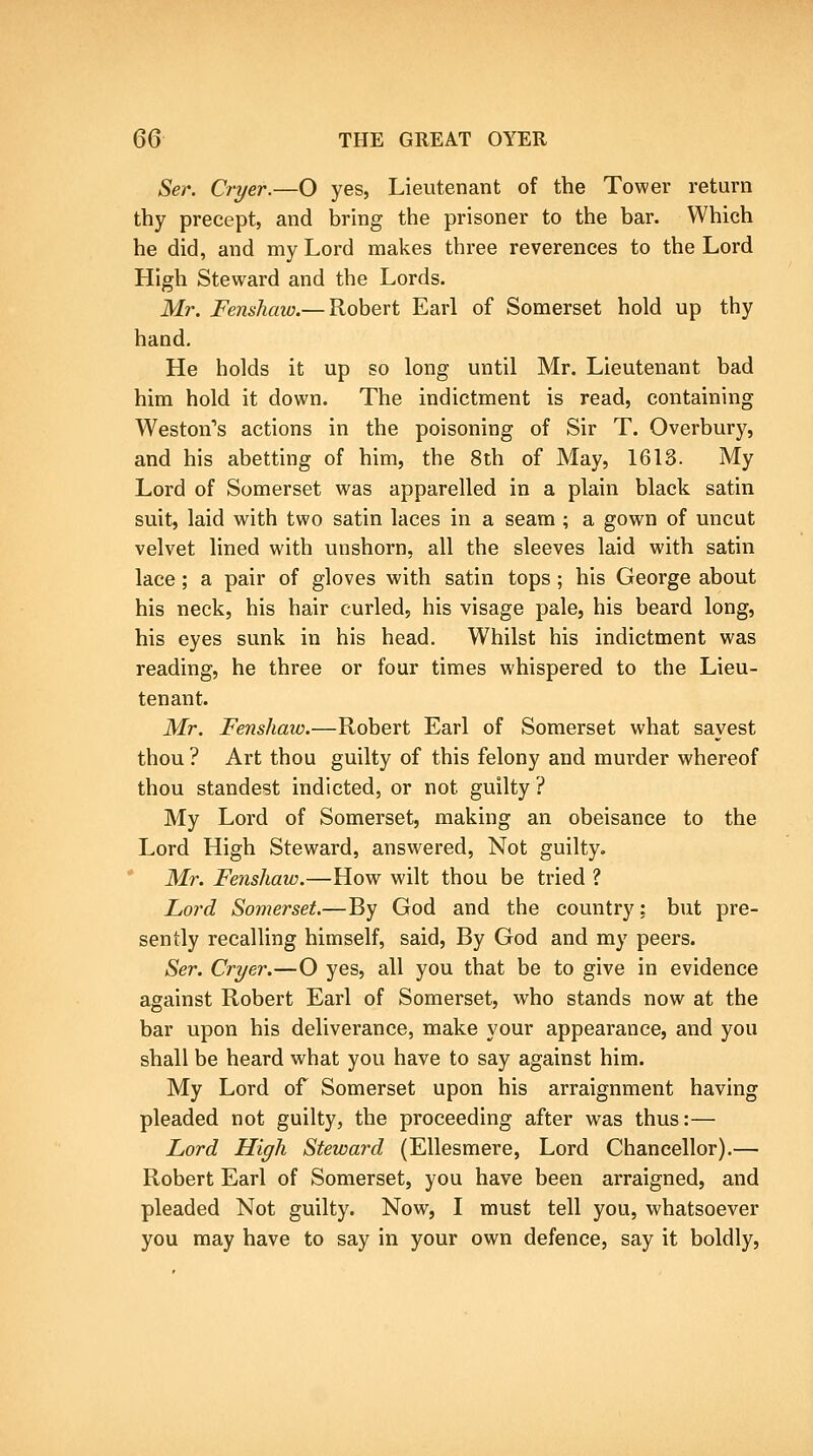 Ser. Cryer.—O yes, Lieutenant of the Tower return thy precept, and bring the prisoner to the bar. Which he did, and my Lord makes three reverences to the Lord High Steward and the Lords, Mr. Fenshaw.— Robert Earl of Somerset hold up thy hand. He holds it up so long until Mr, Lieutenant bad him hold it down. The indictment is read, containing Weston's actions in the poisoning of Sir T. Overbury, and his abetting of him, the 8th of May, 1613. My Lord of Somerset was apparelled in a plain black satin suit, laid with two satin laces in a seam ; a gown of uncut velvet lined with unshorn, all the sleeves laid with satin lace; a pair of gloves with satin tops; his George about his neck, his hair curled, his visage pale, his beard long, his eyes sunk in his head. Whilst his indictment was reading, he three or four times whispered to the Lieu- tenant. Mr. Fenshaw.—Robert Earl of Somerset what sayest thou ? Art thou guilty of this felony and murder whereof thou standest indicted, or not guilty ? My Lord of Somerset, making an obeisance to the Lord High Steward, answered. Not guilty. ' Mr. Fenshaw.—How wilt thou be tried ? Lord Somerset.—By God and the country: but pre- sently recalling himself, said. By God and my peers. Ser. Cryer.—O yes, all you that be to give in evidence against Robert Earl of Somerset, who stands now at the bar upon his deliverance, make your appearance, and you shall be heard what you have to say against him. My Lord of Somerset upon his arraignment having pleaded not guilty, the proceeding after was thus:— Lord High Steward (Ellesmere, Lord Chancellor),— Robert Earl of Somerset, you have been arraigned, and pleaded Not guilty. Now, I must tell you, whatsoever you may have to say in your own defence, say it boldly.