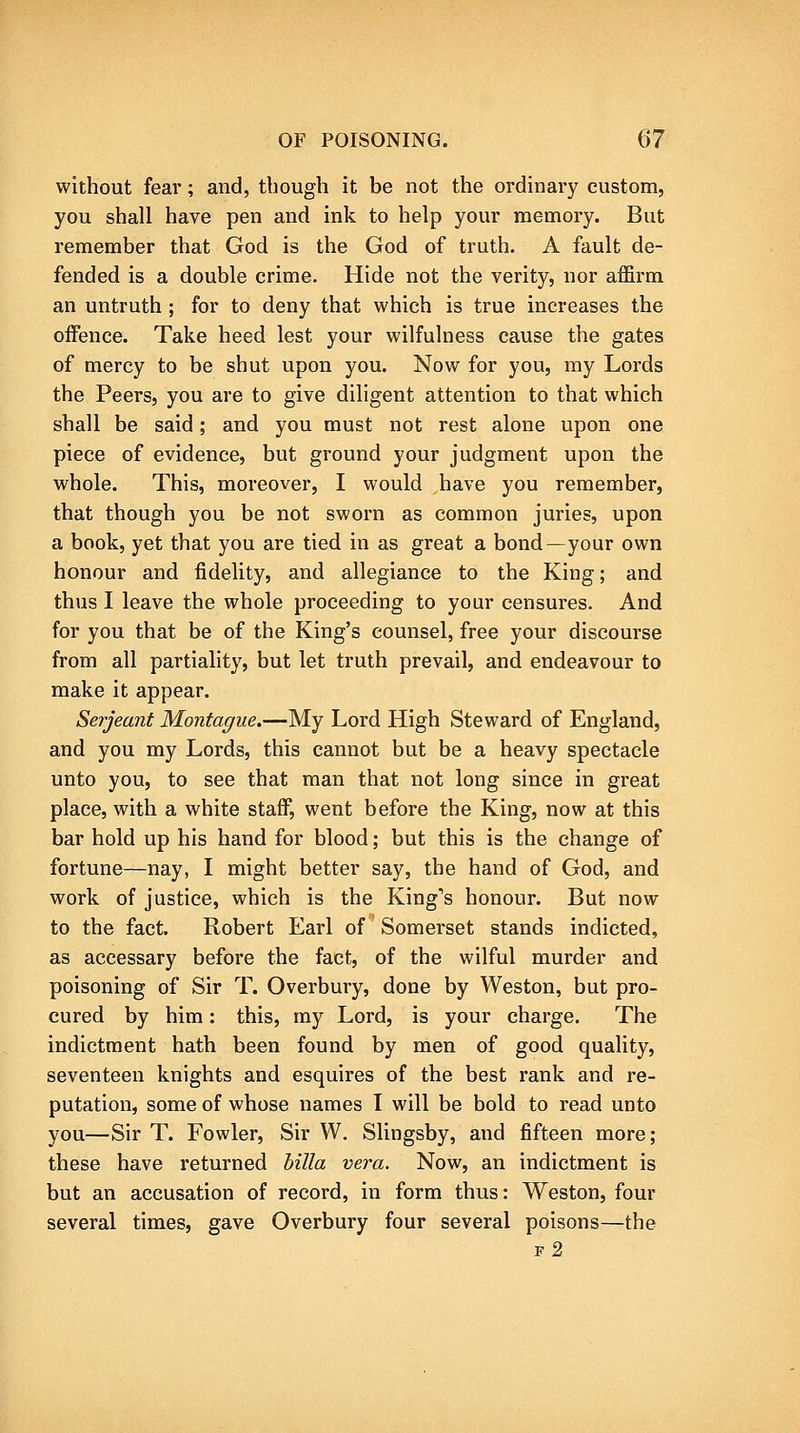 without fear; and, though it be not the ordinary custom, you shall have pen and ink to help your memory. But remember that God is the God of truth. A fault de- fended is a double crime. Hide not the verity, nor affirm an untruth ; for to deny that which is true increases the offence. Take heed lest your wilfulness cause the gates of mercy to be shut upon you. Now for you, ray Lords the Peers, you are to give diligent attention to that which shall be said; and you must not rest alone upon one piece of evidence, but ground your judgment upon the whole. This, moreover, I would have you remember, that though you be not sworn as common juries, upon a book, yet that you are tied in as great a bond—your own honour and fidelity, and allegiance to the King; and thus I leave the whole proceeding to your censures. And for you that be of the King's counsel, free your discourse from all partiality, but let truth prevail, and endeavour to make it appear. Serjeant Montague.—My Lord High Steward of England, and you my Lords, this cannot but be a heavy spectacle unto you, to see that man that not long since in great place, with a white staff, went before the King, now at this bar hold up his hand for blood; but this is the change of fortune—nay, I might better say, the hand of God, and work of justice, which is the King's honour. But now to the fact. Robert Earl of Somerset stands indicted, as accessary before the fact, of the wilful murder and poisoning of Sir T. Overbury, done by Weston, but pro- cured by him: this, my Lord, is your charge. The indictment hath been found by men of good quality, seventeen knights and esquires of the best rank and re- putation, some of whose names I will be bold to read unto you—Sir T. Fowler, Sir W. Slingsby, and fifteen more; these have returned hilla vera. Now, an indictment is but an accusation of record, in form thus: Weston, four several times, gave Overbury four several poisons—the f2