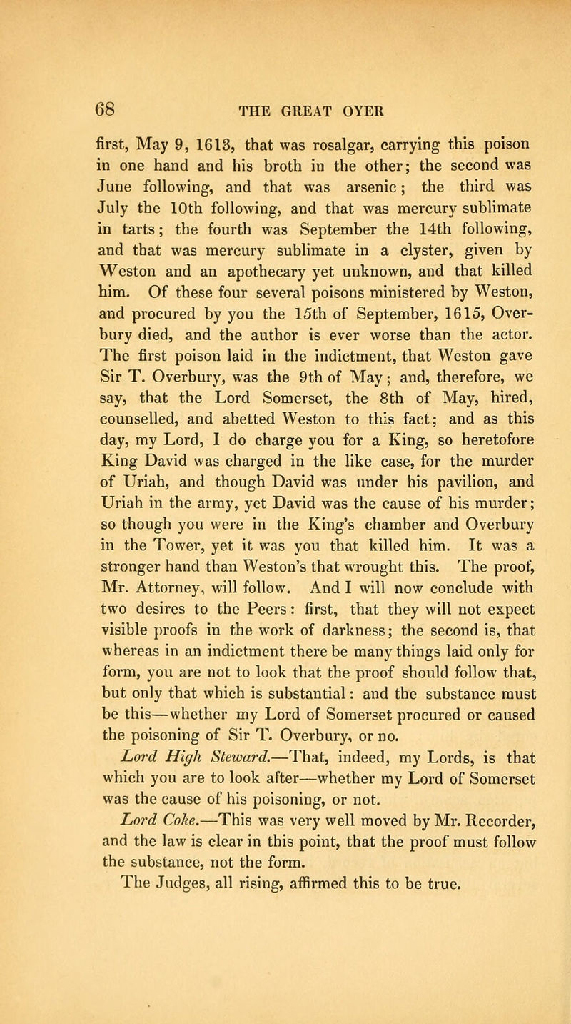 first, May 9, 1613, that was rosalgar, carrying this poison in one hand and his broth in the other; the second was June following, and that was arsenic; the third was July the 10th following, and that was mercury sublimate in tarts; the fourth was September the 14th following, and that was mercury sublimate in a clyster, given by Weston and an apothecary yet unknown, and that killed him. Of these four several poisons ministered by Weston, and procured by you the 15th of September, 1615, Over- bury died, and the author is ever worse than the actor. The first poison laid in the indictment, that Weston gave Sir T. Overbury, was the 9th of May; and, therefore, we say, that the Lord Somerset, the 8th of May, hired, counselled, and abetted Weston to this fact; and as this day, my Lord, I do charge you for a King, so heretofore King David was charged in the like case, for the murder of Uriah, and though David was under his pavilion, and Uriah in the army, yet David was the cause of his murder; so though you were in the King's chamber and Overbury in the Tower, yet it was you that killed him. It was a stronger hand than Weston's that wrought this. The proof, Mr. Attorney, will follow. And I will now conclude with two desires to the Peers: first, that they will not expect visible proofs in the work of darkness; the second is, that whereas in an indictment there be many things laid only for form, you are not to look that the proof should follow that, but only that which is substantial: and the substance must be this—whether my Lord of Somerset procured or caused the poisoning of Sir T. Overbury, or no. Lord High Steward.—That, indeed, my Lords, is that which you are to look after—whether my Lord of Somerset was the cause of his poisoning, or not. Lord Coke.—This was very well moved by Mr. Recorder, and the law is clear in this point, that the proof must follow the substance, not the form. The Judges, all rising, affirmed this to be true.