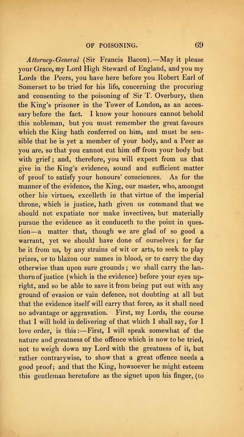 Attorney-General (Sir Francis Bacon).—May it please your Grace, my Lord High Steward of England, and you my Lords the Peers, you have here before you Robert Earl of Somerset to be tried for his life, concerning the procuring and consenting to the poisoning of Sir T. Overbury, then the King's prisoner in the Tower of London, as an acces- sary before the fact. I know your honours cannot behold this nobleman, but you must remember the great favours which the King hath conferred on him, and must be sen- sible that he is yet a member of your body, and a Peer as you are, so that you cannot cut him off from your body but with grief; and, therefore, you will expect from us that give in the King's evidence, sound and sufficient matter of proof to satisfy your honours' consciences. As for the manner of the evidence, the King, our master, who, amongst other his virtues, excelleth in that virtue of the imperial throne, which is justice, hath given us command that we should not expatiate nor make invectives, but materially pursue the evidence as it conduceth to the point in ques- tion—a matter that, though we are glad of so good a warrant, yet we should have done of ourselves ; for far be it from us, by any strains of wit or arts, to seek to play prizes, or to blazon our names in blood, or to carry the day otherwise than upon sure grounds; we shall carry the Ian- thorn of justice (which is the evidence) before your eyes up- right, and so be able to save it from being put out with any ground of evasion or vain defence, not doubting at all but that the evidence itself will carry that force, as it shall need no advantage or aggravation. First, my Lords, the course that I will hold in delivering of that which I shall say, for I love order, is this:—First, I will speak somewhat of the nature and greatness of the offence which is now to be tried, not to weigh down my Lord with the greatness of it, but rather contrarywise, to show that a great offence needs a good proof; and that the King, howsoever he might esteem this gentleman heretofore as the signet upon his finger, (to