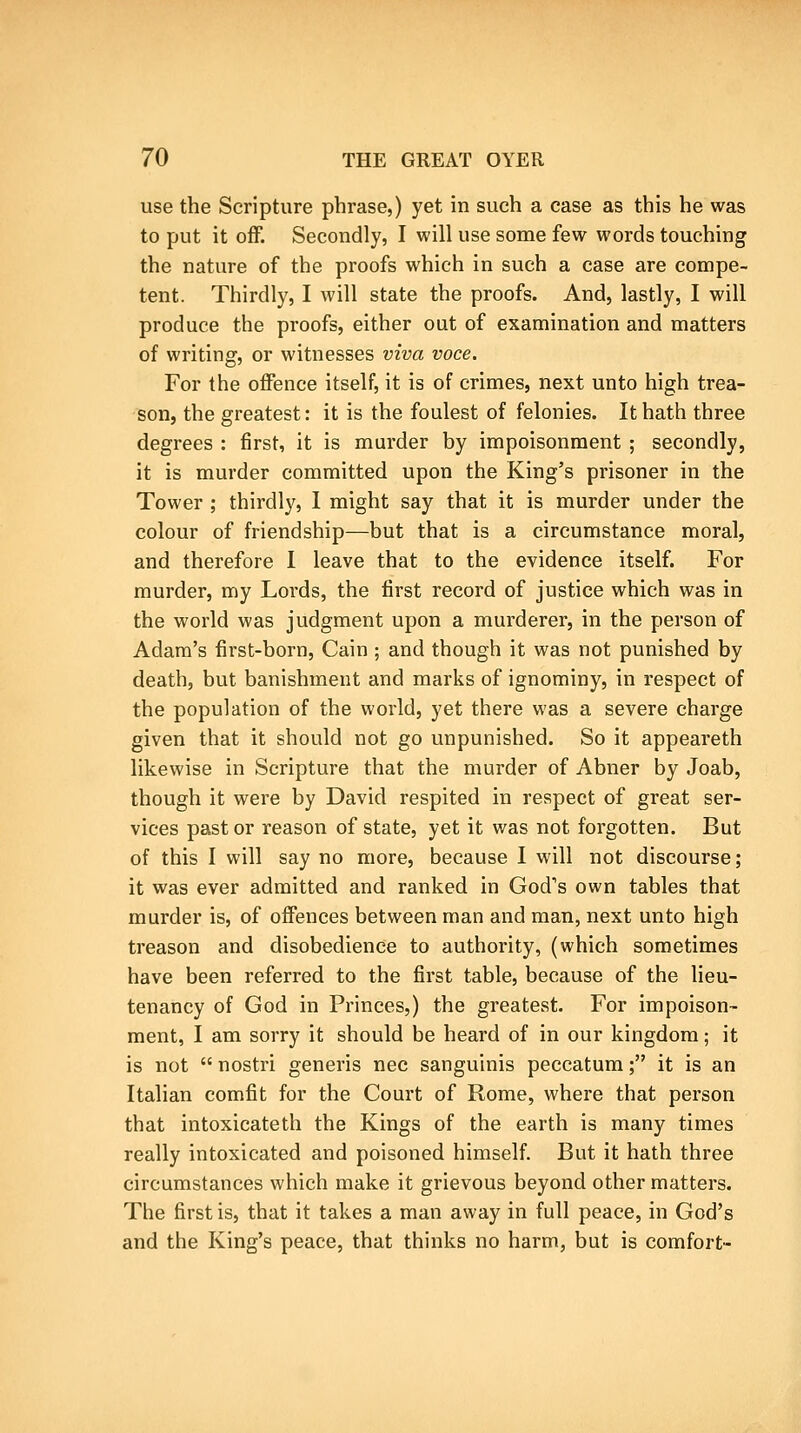 use the Scripture phrase,) yet in such a case as this he was to put it off. Secondly, I will use some few words touching the nature of the proofs which in such a case are compe- tent. Thirdly, I will state the proofs. And, lastly, I will produce the proofs, either out of examination and matters of writing, or witnesses viva voce. For the offence itself, it is of crimes, next unto high trea- son, the greatest: it is the foulest of felonies. It hath three degrees : first, it is murder by impoisonment ; secondly, it is murder committed upon the King's prisoner in the Tower ; thirdly, 1 might say that it is murder under the colour of friendship—but that is a circumstance moral, and therefore I leave that to the evidence itself. For murder, my Loi'ds, the first record of justice which was in the world was judgment upon a murderer, in the person of Adam's first-born, Cain ; and though it was not punished by death, but banishment and marks of ignominy, in respect of the population of the world, yet there was a severe charge given that it should not go unpunished. So it appeareth likewise in Scripture that the murder of Abner by Joab, though it were by David respited in respect of great ser- vices past or reason of state, yet it was not forgotten. But of this I will say no more, because I will not discourse; it was ever admitted and ranked in God's own tables that murder is, of offences between man and man, next unto high treason and disobedience to authority, (which sometimes have been referred to the first table, because of the lieu- tenancy of God in Princes,) the greatest. For impoison- ment, I am sorry it should be heard of in our kingdom; it is not nostri generis nee sanguinis peccatum; it is an Italian comfit for the Court of Rome, where that person that intoxicateth the Kings of the earth is many times really intoxicated and poisoned himself. But it hath three circumstances which make it grievous beyond other matters. The first is, that it takes a man away in full peace, in God's and the King's peace, that thinks no harm, but is comfort-