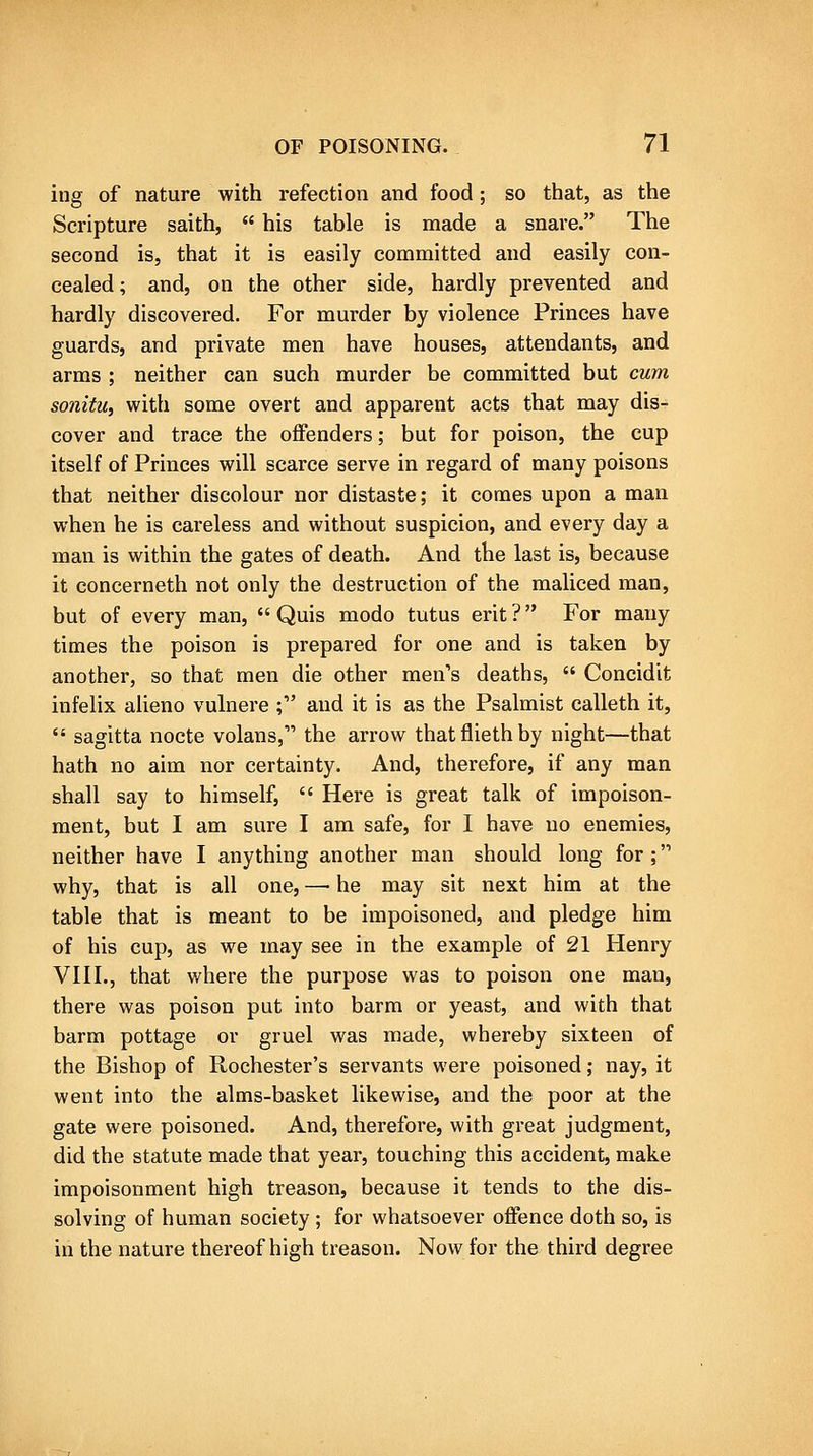ing of nature with refection and food ; so that, as the Scripture saith,  his table is made a snare. The second is, that it is easily committed and easily con- cealed; and, on the other side, hardly prevented and hardly discovered. For murder by violence Princes have guards, and private men have houses, attendants, and arms ; neither can such murder be committed but cum sonitUi with some overt and apparent acts that may dis- cover and trace the offenders; but for poison, the cup itself of Princes will scarce serve in regard of many poisons that neither discolour nor distaste; it comes upon a man when he is careless and without suspicion, and every day a man is within the gates of death. And the last is, because it concerneth not only the destruction of the maliced man, but of every man,  Quis modo tutus erit ? For many times the poison is prepared for one and is taken by another, so that men die other men's deaths,  Concidit infelix alieno vulnere ; and it is as the Psalmist calleth it,  sagitta nocte volans, the arrow thatfliethby night—that hath no aim nor certainty. And, therefore, if any man shall say to himself,  Here is great talk of impoison- ment, but I am sure I am safe, for I have no enemies, neither have I anything another man should long for; why, that is all one, —• he may sit next him at the table that is meant to be impoisoned, and pledge him of his cup, as we may see in the example of 21 Henry VHL, that where the purpose was to poison one man, there was poison put into barm or yeast, and with that barm pottage or gruel was made, whereby sixteen of the Bishop of Rochester's servants were poisoned; nay, it went into the alms-basket likewise, and the poor at the gate were poisoned. And, therefore, with great judgment, did the statute made that year, touching this accident, make impoisonment high treason, because it tends to the dis- solving of human society; for whatsoever offence doth so, is in the nature thereof high treason. Now for the third degree