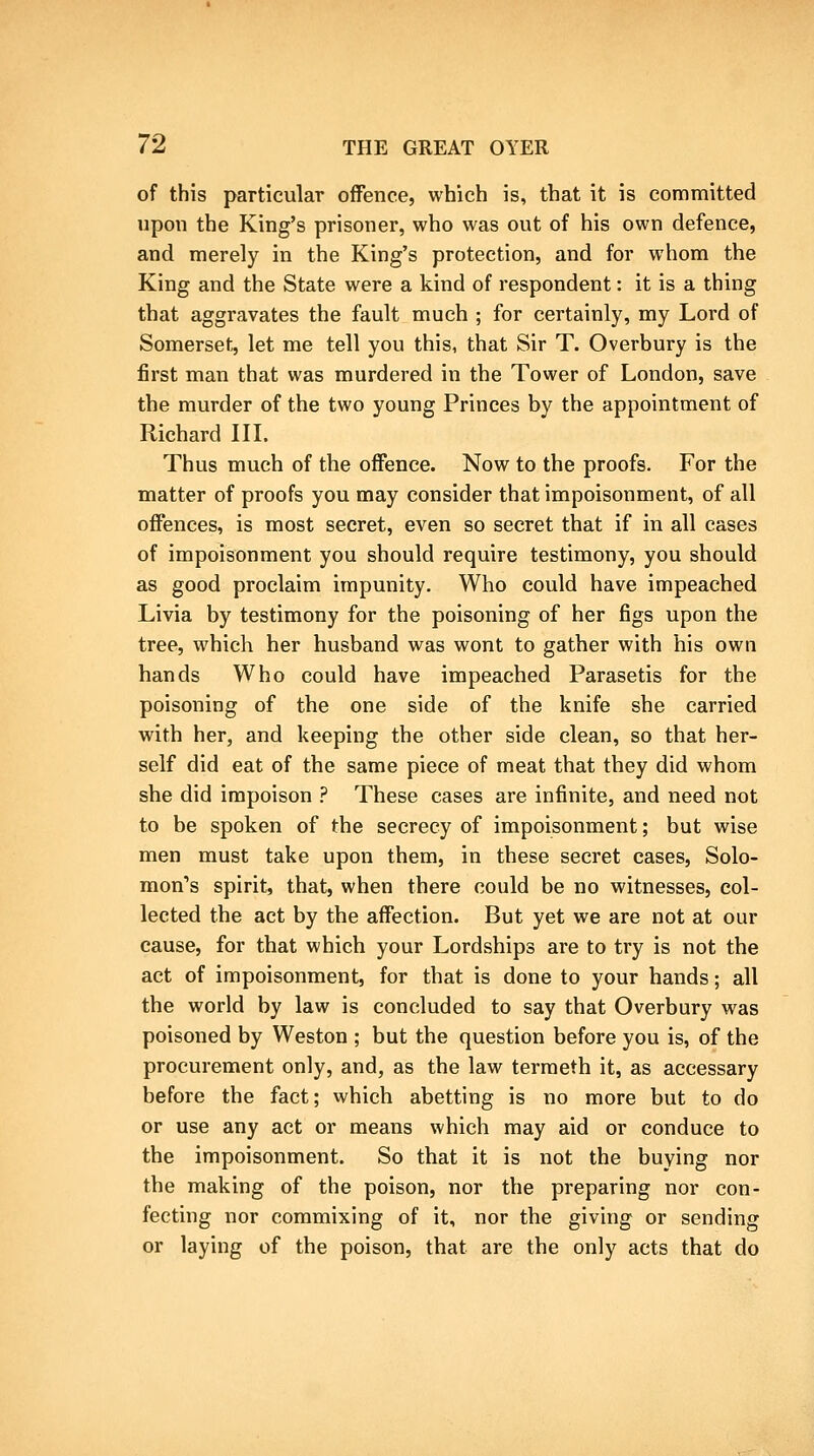of this particular offence, which is, that it is committed upon the King's prisoner, who was out of his own defence, and merely in the King's protection, and for whom the King and the State were a kind of respondent: it is a thing that aggravates the fault much ; for certainly, my Lord of Somerset, let me tell you this, that Sir T. Overbury is the first man that was murdered in the Tower of London, save the murder of the two young Princes by the appointment of Richard IIL Thus much of the offence. Now to the proofs. For the matter of proofs you may consider that impoisonment, of all offences, is most secret, even so secret that if in all cases of impoisonment you should require testimony, you should as good proclaim impunity. Who could have impeached Livia by testimony for the poisoning of her figs upon the tree, which her husband was wont to gather with his own hands Who could have impeached Parasetis for the poisoning of the one side of the knife she carried with her, and keeping the other side clean, so that her- self did eat of the same piece of meat that they did whom she did impoison ? These cases are infinite, and need not to be spoken of the secrecy of impoisonment; but wise men must take upon them, in these secret cases, Solo- mon's spirit, that, when there could be no witnesses, col- lected the act by the affection. But yet we are not at our cause, for that which your Lordships are to try is not the act of impoisonment, for that is done to your hands; all the world by law is concluded to say that Overbury was poisoned by Weston ; but the question before you is, of the procurement only, and, as the law termeth it, as accessary before the fact; which abetting is no more but to do or use any act or means which may aid or conduce to the impoisonment. So that it is not the buying nor the making of the poison, nor the preparing nor con- fecting nor commixing of it, nor the giving or sending or laying of the poison, that are the only acts that do