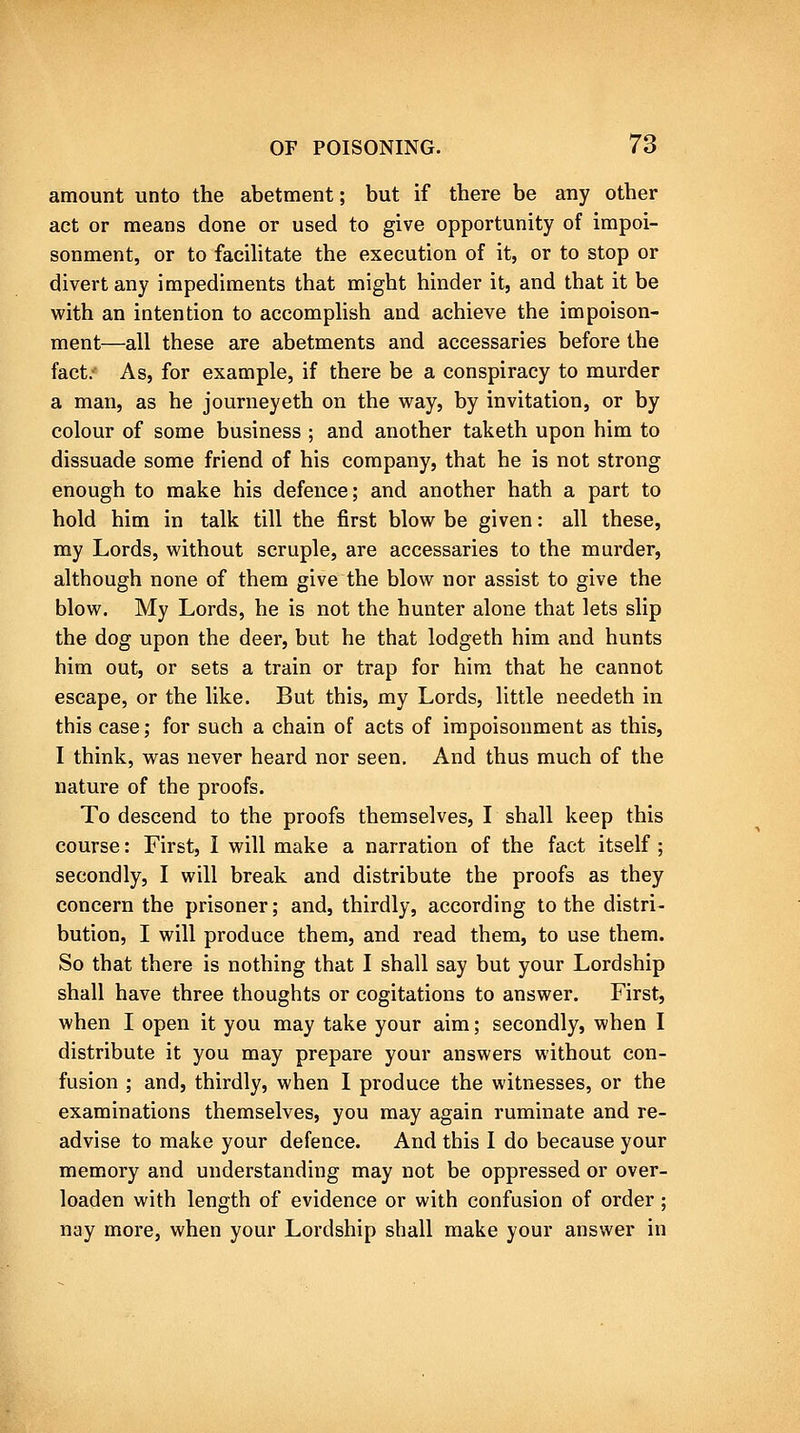 amount unto the abetment; but if there be any other act or means done or used to give opportunity of impoi- sonment, or to facihtate the execution of it, or to stop or divert any impediments that might hinder it, and that it be vi'ith an intention to accomphsh and achieve the impoison- ment—all these are abetments and accessaries before the fact.' As, for example, if there be a conspiracy to murder a man, as he journeyeth on the way, by invitation, or by colour of some business ; and another taketh upon him to dissuade some friend of his company, that he is not strong enough to make his defence; and another hath a part to hold him in talk till the first blow be given: all these, my Lords, without scruple, are accessaries to the murder, although none of them give the blow nor assist to give the blow. My Lords, he is not the hunter alone that lets slip the dog upon the deer, but he that lodgeth him and hunts him out, or sets a train or trap for him that he cannot escape, or the like. But this, my Lords, little needeth in this case; for such a chain of acts of impoisonment as this, I think, was never heard nor seen. And thus much of the nature of the proofs. To descend to the proofs themselves, I shall keep this course: First, I will make a narration of the fact itself ; secondly, I will break and distribute the proofs as they concern the prisoner; and, thirdly, according to the distri- bution, I will produce them, and read them, to use them. So that there is nothing that I shall say but your Lordship shall have three thoughts or cogitations to answer. First, when I open it you may take your aim; secondly, when I distribute it you may prepare your answers without con- fusion ; and, thirdly, when I produce the witnesses, or the examinations themselves, you may again ruminate and re- advise to make your defence. And this 1 do because your memory and understanding may not be oppressed or over- loaden with length of evidence or with confusion of order; nay more, when your Lordship shall make your answer in