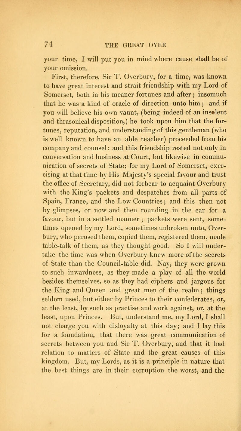 your time, I will put you in mind where cause shall be of your omission. First, therefore, Sir T. Overbury, for a time, was known to have great interest and strait friendship with my Lord of Somerset, both in his meaner fortunes and after; insomuch that he was a kind of oracle of direction unto him; and if you will believe his own vaunt, (being indeed of an ins«lent and thrasonical disposition,) he took upon him that the for- tunes, reputation, and understanding of this gentleman (who is well known to have an able teacher) proceeded from his company and counsel: and this friendship rested not only in conversation and business at Court, but likewise in commu- nication of secrets of State; for my Lord of Somerset, exer- cising at that time by His Majesty's special favour and trust the office of Secretary, did not forbear to acquaint Overbury with the King's packets and despatches from all parts of Spain, France, and the Low Countries; and this then not by glimpses, or now and then rounding in the ear for a favour, but in a settled manner ; packets were sent, some- times opened by my Lord, sometimes unbroken unto, Over- bury, who perused them, copied them, registered them, made table-talk of them, as they thought good. So I will under- take the time was when Overbury knew more of the secrets of State than the Council-table did. Nay, they were grown to such inwardness, as they made a play of all the world besides themselves, so as they had ciphers and jargons for the King and Queen and great men of the realm; things seldom used, but either by Princes to their confederates, or, at the least, by such as practise and work against, or, at the least, upon Princes. But, understand me, my Lord, I shall not charge you with disloyalty at this day; and I lay this for a foundation, that there was great communication of secrets between you and Sir T. Overbury, and that it had relation to matters of State and the great causes of this kingdom. But, my Lords, as it is a principle in nature that the best things are in their corruption the worst, and the