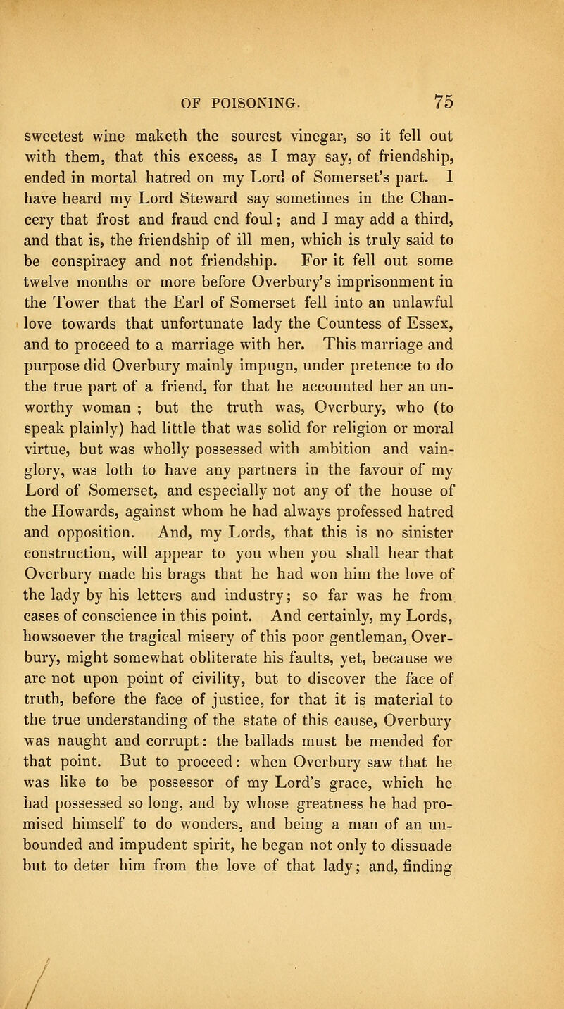 sweetest wine maketh the sourest vinegar, so it fell out with them, that this excess, as I may say, of friendship, ended in mortal hatred on my Lord of Somerset's part. I have heard my Lord Steward say sometimes in the Chan- cery that frost and fraud end foul; and I may add a third, and that is, the friendship of ill men, which is truly said to be conspiracy and not friendship. For it fell out some twelve months or more before Overbury's imprisonment in the Tower that the Earl of Somerset fell into an unlawful love towards that unfortunate lady the Countess of Essex, and to proceed to a marriage with her. This marriage and purpose did Overbury mainly impugn, under pretence to do the true part of a friend, for that he accounted her an un- worthy woman ; but the truth was, Overbury, who (to speak plainly) had little that was solid for religion or moral virtue, but was wholly possessed with ambition and vain- glory, was loth to have any partners in the favour of my Lord of Somerset, and especially not any of the house of the Howards, against whom he had always professed hatred and opposition. And, my Lords, that this is no sinister construction, will appear to you when you shall hear that Overbury made his brags that he had won him the love of the lady by his letters and industry; so far was he from cases of conscience in this point. And certainly, my Lords, howsoever the tragical misery of this poor gentleman, Over- bury, might somewhat obliterate his faults, yet, because we are not upon point of civility, but to discover the face of truth, before the face of justice, for that it is material to the true understanding of the state of this cause, Overbury was naught and corrupt: the ballads must be mended for that point. But to proceed: when Overbury saw that he was hke to be possessor of my Lord's grace, which he had possessed so long, and by whose greatness he had pro- mised himself to do wonders, and being a man of an un- bounded and impudent spirit, he began not only to dissuade but to deter him from the love of that lady; and, finding