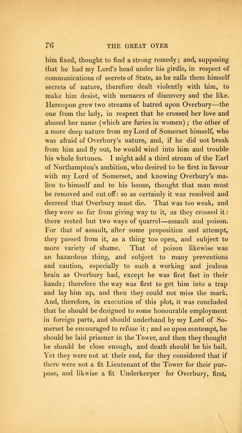 him fixed, thought to find a strong remedy; and, supposing that he had my Lord's head under his girdle, in respect of communications of secrets of State, as he calls them himself secrets of nature, therefore dealt violently with him, to make him desist, with menaces of discovery and the like. Hereupon grew two streams of hatred upon Overbury—the one from the lady, in respect that he crossed her love and abused her name (which are furies in women); the other of a more deep nature from my Lord of Somerset himself, who was afraid of Overbury's nature, and, if he did not break from him and fly out, he would wind into him and trouble his whole fortunes. I might add a third stream of the Earl of Northampton's ambition, who desired to be first in favour with my Lord of Somerset, and knowing Overbury's ma- lice to himself and to his house, thought that man must be removed and cut off: so as certainly it was resolved and decreed that Overbury must die. That was too weak, and they were so far from giving way to it, as they crossed it: there rested but two ways of quarrel—assault and poison. For that of assault, after some proposition and attempt, they passed from it, as a thing too open, and subject to more variety of shame. That of poison likewise was an hazardous thing, and subject to many preventions and caution, especially to such a working and jealous brain as Overbury had, except he was first fast in their hands; therefore the way was first to get him into a trap and lay him up, and then they could not miss the mark. And, therefore, in execution of this plot, it was concluded that he should be designed to some honourable employment in foreign parts, and should underhand by my Lord of So- merset be encouraged to refuse it; and so upon contempt, he should be laid prisoner in the Tower, and then they thought he should be close enough, and death should be his bail. Yet they were not at their end, for they considered that if there were not a fit Lieutenant of the Tower for their pur- pose, and likwise a fit Underkeeper for Overbury, first,