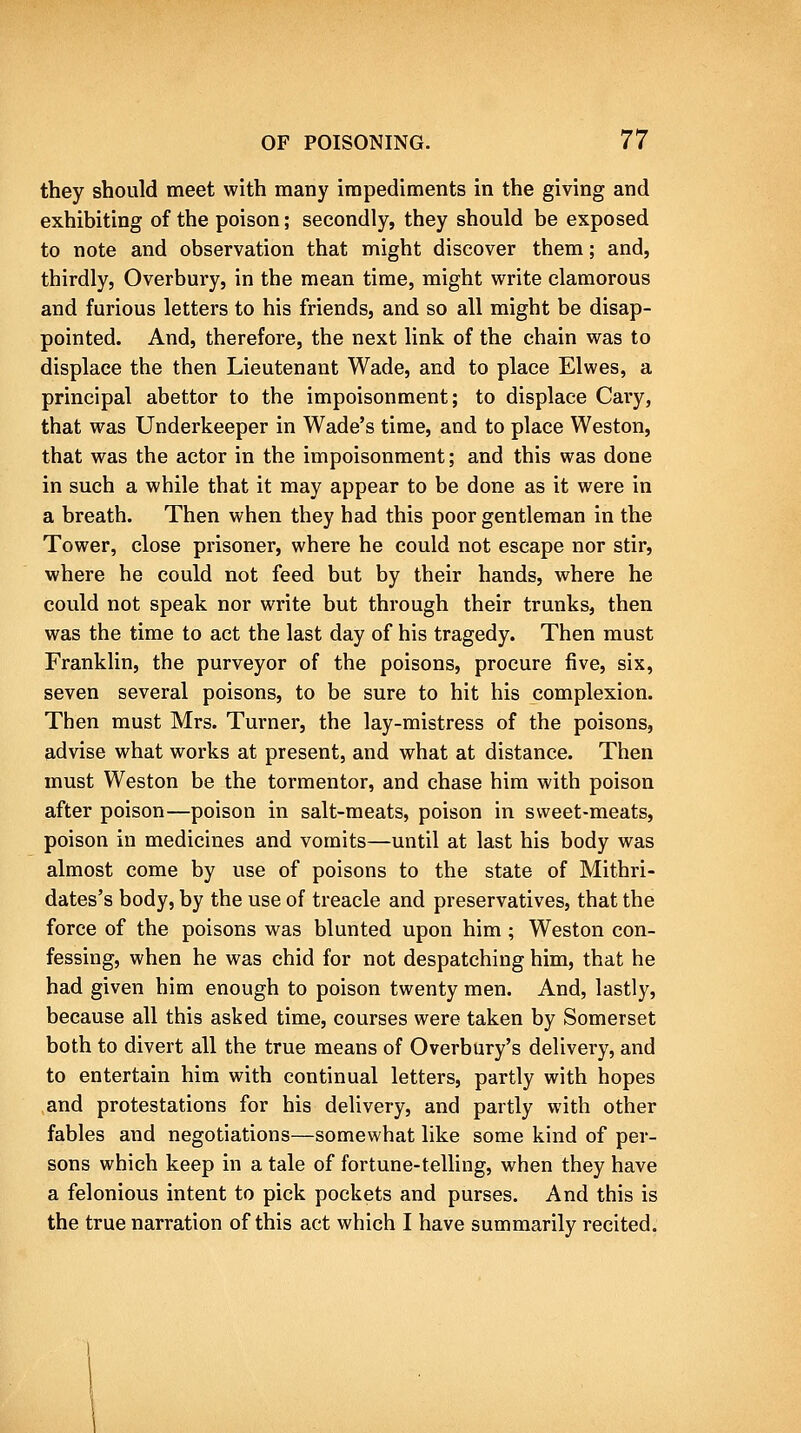 they should meet with many impediments in the giving and exhibiting of the poison; secondly, they should be exposed to note and observation that might discover them; and, thirdly, Overbury, in the mean time, might write clamorous and furious letters to his friends, and so all might be disap- pointed. And, therefore, the next link of the chain was to displace the then Lieutenant Wade, and to place Elwes, a principal abettor to the impoisonment; to displace Caiy, that was Underkeeper in Wade's time, and to place Weston, that was the actor in the impoisonment; and this was done in such a while that it may appear to be done as it were in a breath. Then when they had this poor gentleman in the Tower, close prisoner, where he could not escape nor stir, where he could not feed but by their hands, where he could not speak nor write but through their trunks, then was the time to act the last day of his tragedy. Then must Franklin, the purveyor of the poisons, procure five, six, seven several poisons, to be sure to hit his complexion. Then must Mrs. Turner, the lay-mistress of the poisons, advise what works at present, and what at distance. Then must Weston be the tormentor, and chase him with poison after poison—poison in salt-meats, poison in sweet-meats, poison in medicines and vomits—until at last his body was almost come by use of poisons to the state of Mithri- dates's body, by the use of treacle and preservatives, that the force of the poisons was blunted upon him; Weston con- fessing, when he was chid for not despatching him, that he had given him enough to poison twenty men. And, lastly, because all this asked time, courses were taken by Somerset both to divert all the true means of Overbury's delivery, and to entertain him with continual letters, partly with hopes and protestations for his delivery, and partly with other fables and negotiations—somewhat like some kind of per- sons which keep in a tale of fortune-telling, when they have a felonious intent to pick pockets and purses. And this is the true narration of this act which I have summarily recited.