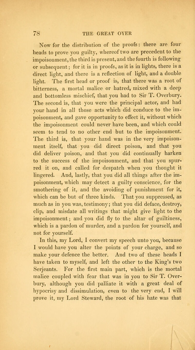 Now for the distribution of the proofs: there are four heads to prove you guilty, whereof two are precedent to the impoisonment,the third is present, and the fourth is following or subsequent; for it is in proofs, as it is in lights, there is a direct light, and there is a reflection of light, and a double light. The first head or proof is, that there was a root of bitterness, a mortal malice or hatred, mixed with a deep and bottomless mischief, that you had to Sir T. Overbury. The second is, that you were the principal actor, and had your hand in all those acts which did conduce to the im- poisonment, and gave opportunity to effect it, without which the impoisonment could never have been, and which could seem to tend to no other end but to the impoisonment. The third is, that your hand was in the very impoison- ment itself, that you did direct poison, and that you did deliver poison, and that you did continually barken to the success of the impoisonment, and that you spur- red it on, and called for despatch when you thought it lingered. And, lastly, that you did all things after the im- poisonment, which may detect a guilty conscience, for the smothering of it, and the avoiding of punishment for it, which can be but of three kinds. That you suppressed, as much as in you was, testimony; that you did deface, destroy, clip, and misdate all writings that might give light to the impoisonment; and you did fly to the altar of guiltiness, which is a pardon of murder, and a pardon for yourself, and not for yourself. In this, ray Lord, I convert my speech unto you, because I would have you alter the points of your charge, and so make your defence the better. And two of these heads I have taken to myself, and left the other to the King's two Serjeants. For the first main part, which is the mortal malice coupled with fear that was in you to Sir T. Over- bury, although you did palliate it with a great deal of hypocrisy and dissimulation, even to the very end, I will prove it, my Lord Steward, the root of his hate was that