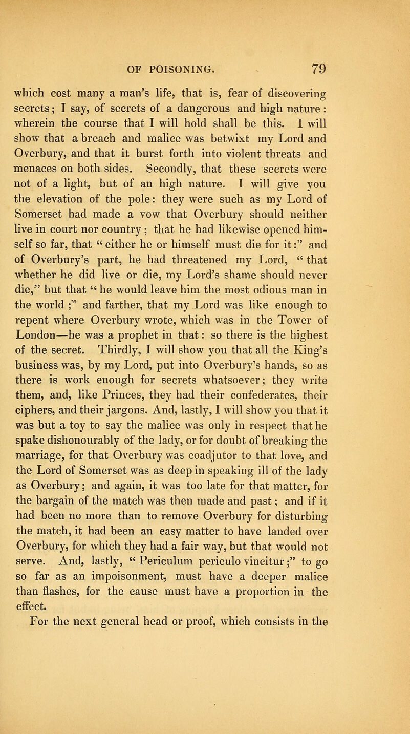 which cost many a man's life, that is, fear of discovering secrets; I say, of secrets of a dangerous and high nature: wherein the course that I will hold shall be this. I will show that a breach and malice was betwixt my Lord and Overbury, and that it burst forth into violent threats and menaces on both sides. Secondly, that these secrets were not of a light, but of an high nature. I will give you the elevation of the pole: they were such as my Lord of Somerset had made a vow that Overbury should neither live in court nor country ; that he had likewise opened him- self so far, that either he or himself must die for it: and of Overbury's part, he had threatened my Lord,  that whether he did live or die, my Lord's shame should never die, but that  he would leave him the most odious man in the world ; and farther, that my Lord was like enough to repent where Overbury wrote, which was in the Tower of London—he was a prophet in that: so there is the highest of the secret. Thirdly, I will show you that all the King's business was, by my Lord, put into Overbury's hands, so as there is work enough for secrets whatsoever; they write them, and, like Princes, they had their confederates, their ciphers, and their jargons. And, lastly, I will show you that it was but a toy to say the malice was only in respect that he spake dishonourably of the lady, or for doubt of breaking the marriage, for that Overbury was coadjutor to that love, and the Lord of Somerset was as deep in speaking ill of the lady as Overbury; and again, it was too late for that matter, for the bargain of the match was then made and past; and if it had been no more than to remove Overbury for disturbing the match, it had been an easy matter to have landed over Overbury, for which they had a fair way, but that would not serve. And, lastly,  Periculum periculo vincitur; to go so far as an impoisonment, must have a deeper malice than flashes, for the cause must have a proportion in the effect. For the next general head or proof, which consists in the