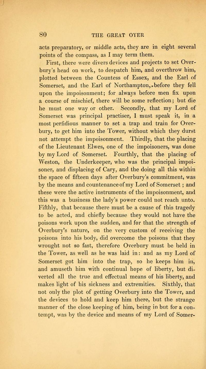 acts preparatory, or middle acts, they are in eight several points of the compass, as I may term them. First, there were divers devices and projects to set Over- bury's head on work, to despatch him, and overthrow him, plotted between the Countess of Essex, and the Earl of Somerset, and the Earl of Northampton,•before they fell upon the impoisonment; for always before men fix upon a course of mischief, there will be some reflection; but die he must one way or other. Secondly, that my Lord of Somerset was principal practiser, I must speak it, in a most perfidious manner to set a trap and train for Over- bury, to get him into the Tower, without which they durst not attempt the impoisonment. Thirdly, that the placing of the Lieutenant Elwes, one of the impoisoners, was done by my Lord of Somerset. Fourthly, that the placing of Weston, the Underkeeper, who was the principal impoi- soner, and displacing of Gary, and the doing all this within the space of fifteen days after Overbury's commitment, was by the means and countenance of my Lord of Somerset; and these were the active instruments of the impoisonment, and this was a business the lady's power could not reach unto. Fifthly, that because there must be a cause of this tragedy to be acted, and chiefly because they would not have the poisons work upon the sudden, and for that the strength of Overbury's nature, on the very custom of receiving the poisons into his body, did overcome the poisons that they wrought not so fast, therefore Overbury must be held in the Tower, as well as he was laid in: and as my Lord of Somerset got him into the trap, so he keeps him in, and amuseth him with continual hope of liberty, but di- verted all the true and effectual means of his liberty, and makes light of his sickness and extremities. Sixthly, that not only the plot of getting Overbury into the Tower, and the devices to hold and keep him there, but the strange manner of the close keeping of him, being in but for a con- tempt, was by the device and means of my Lord of Somer-