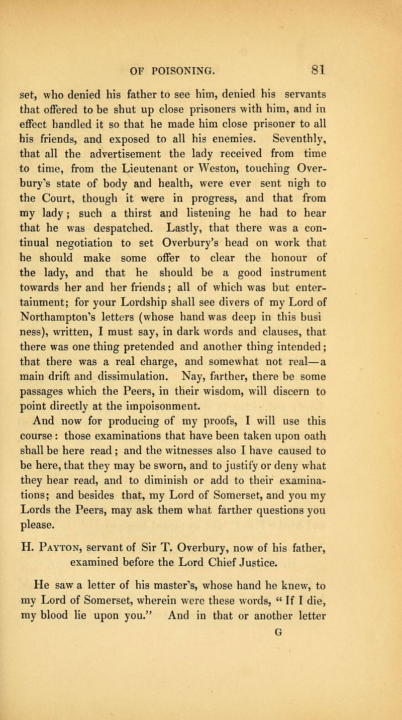 set, who denied his father to see him, denied his servants that offered to be shut up close prisoners with him, and in effect handled it so that he made him close prisoner to all his friends, and exposed to all his enemies. Seventhly, that all the advertisement the lady received from time to time, from the Lieutenant or Weston, touching Over- bury's state of body and health, were ever sent nigh to the Court, though it were in progress, and that from my lady; such a thirst and listening he had to hear that he was despatched. Lastly, that there was a con- tinual negotiation to set Overbury's head on work that he should make some offer to clear the honour of the lady, and that he should be a good instrument towards her and her friends; all of which was but enter- tainment; for your Lordship shall see divers of my Lord of Northampton's letters (whose hand was deep in this busi ness), written, I must say, in dark words and clauses, that there was one thing pretended and another thing intended; that there was a real charge, and somewhat not real—a main drift and dissimulation. Nay, farther, there be some passages which the Peers, in their wisdom, will discern to point directly at the impoisonment. And now for producing of my proofs, I will use this course : those examinations that have been taken upon oath shall be here read ; and the witnesses also I have caused to be here, that they may be sworn, and to justify or deny what they hear read, and to diminish or add to their examina- tions; and besides that, my Lord of Somerset, and you my Lords the Peers, may ask them what farther questions you please. H. Payton, servant of Sir T. Overbury, now of his father, examined before the Lord Chief Justice. He saw a letter of his master's, whose hand he knew, to my Lord of Somerset, wherein were these words,  If I die, my blood lie upon you. And in that or another letter G