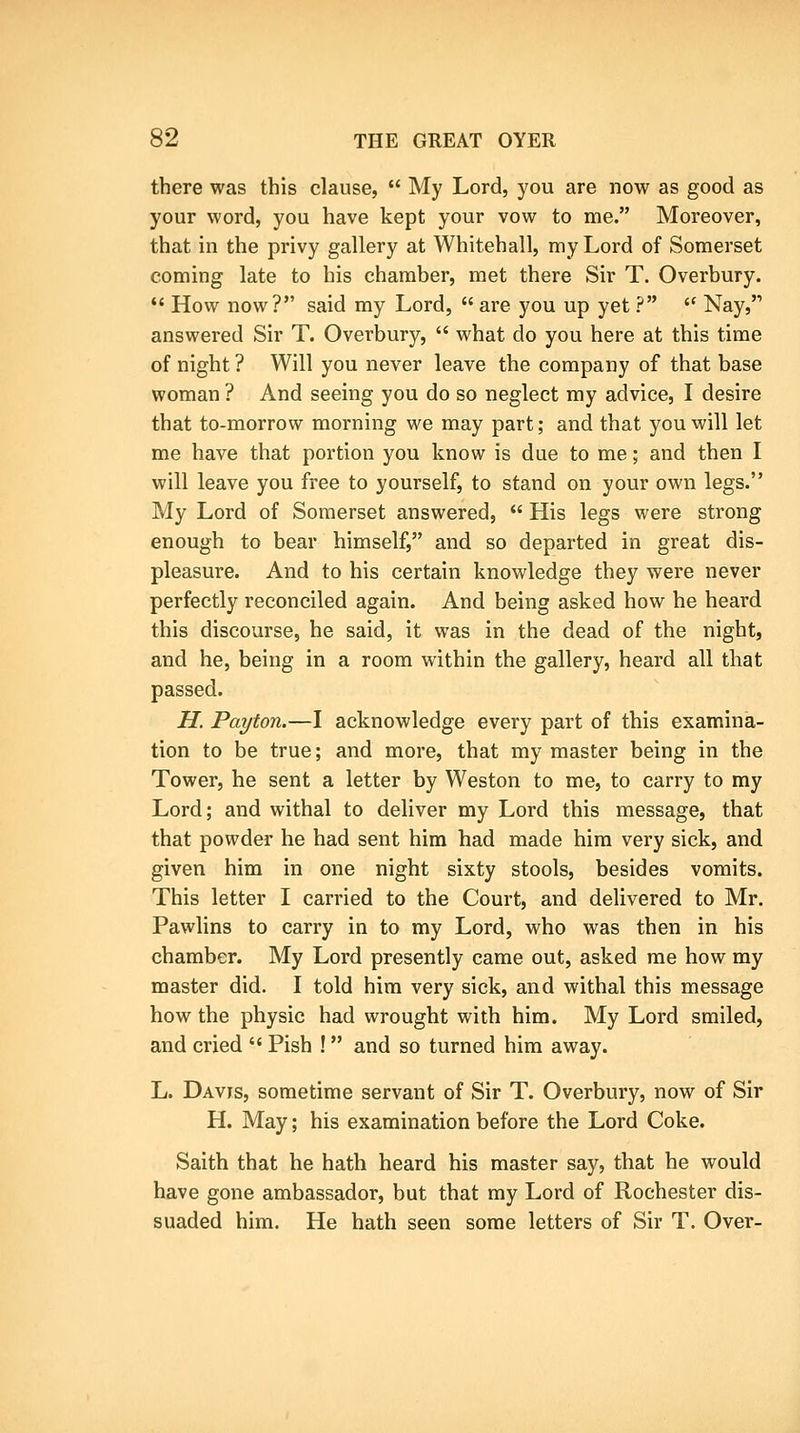 there was this clause,  My Lord, you are now as good as your word, you have kept your vow to me. Moreover, that in the privy gallery at Whitehall, my Lord of Somerset coming late to his chamber, met there Sir T. Overbury. *' How now? said my Lord,  are you up yet ?  Nay, answered Sir T. Overbury,  what do you here at this time of night ? Will you never leave the company of that base woman ? And seeing you do so neglect my advice, I desire that to-morrow morning we may part; and that you will let me have that portion you know is due to me; and then I will leave you free to yourself, to stand on your own legs. My Lord of Somerset answered,  His legs were strong enough to bear himself, and so departed in great dis- pleasure. And to his certain knowledge they were never perfectly reconciled again. And being asked how he heard this discourse, he said, it was in the dead of the night, and he, being in a room within the gallery, heard all that passed. H. Pat/ton.—I acknowledge every part of this examina- tion to be true; and more, that my master being in the Tower, he sent a letter by Weston to me, to carry to my Lord; and withal to deliver my Lord this message, that that powder he had sent him had made him very sick, and given him in one night sixty stools, besides vomits. This letter I carried to the Court, and delivered to Mr. Pawlins to carry in to my Lord, who was then in his chamber. My Lord presently came out, asked me how my master did. I told him very sick, and withal this message how the physic had wrought with him. My Lord smiled, and cried  Pish ! and so turned him away. L. Davis, sometime servant of Sir T. Overbury, now of Sir H. May; his examination before the Lord Coke. Saith that he hath heard his master say, that he would have gone ambassador, but that my Lord of Rochester dis- suaded him. He hath seen some letters of Sir T. Over-