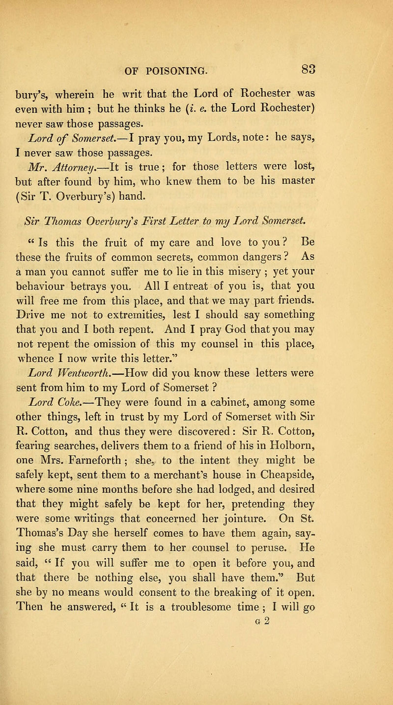 bury's, wherein he writ that the Lord of Rochester was even with him ; but he thinks he {i. e. the Lord Rochester) never saw those passages. Lord of Somerset—I pray you, my Lords, note: he says, I never saw those passages. Mr. Attorney/.—It is true; for those letters were lost, but after found by him, who knew them to be his master (Sir T. Overbury's) hand. Sir Thomas Overhurys First Letter to my Lord Somerset,  Is this the fruit of my care and love to you ? Be these the fruits of common secrets, common dangers ? As a man you cannot suffer me to lie in this misery ; yet your behaviour betrays you. All I entreat of you is, that you will free me from this place, and that we may part friends. Drive me not to extremities, lest I should say something that you and I both repent. And I pray God that you may not repent the omission of this my counsel in this place, whence I now write this letter. Lord Wentworth.—How did you know these letters were sent from him to my Lord of Somerset ? Lord Coke.—They were found in a cabinet, among some other things, left in trust by my Lord of Somerset with Sir R. Cotton, and thus they were discovered : Sir R. Cotton, fearing searches, delivers them to a friend of his in Holborn, one Mrs. Farneforth ; she,, to the intent they might be safely kept, sent them to a merchant's house in Cheapside, where some nine months before she had lodged, and desired that they might safely be kept for her, pretending they were some writings that concerned her jointure. On St. Thomas's Day she herself comes to have them again, say- ing she must carry them to her counsel to peruse. He said,  If you will suffer me to open it before you, and that there be nothing else, you shall have them. But she by no means would consent to the breaking of it open. Then he answered,  It is a troublesome time ; I will go g2