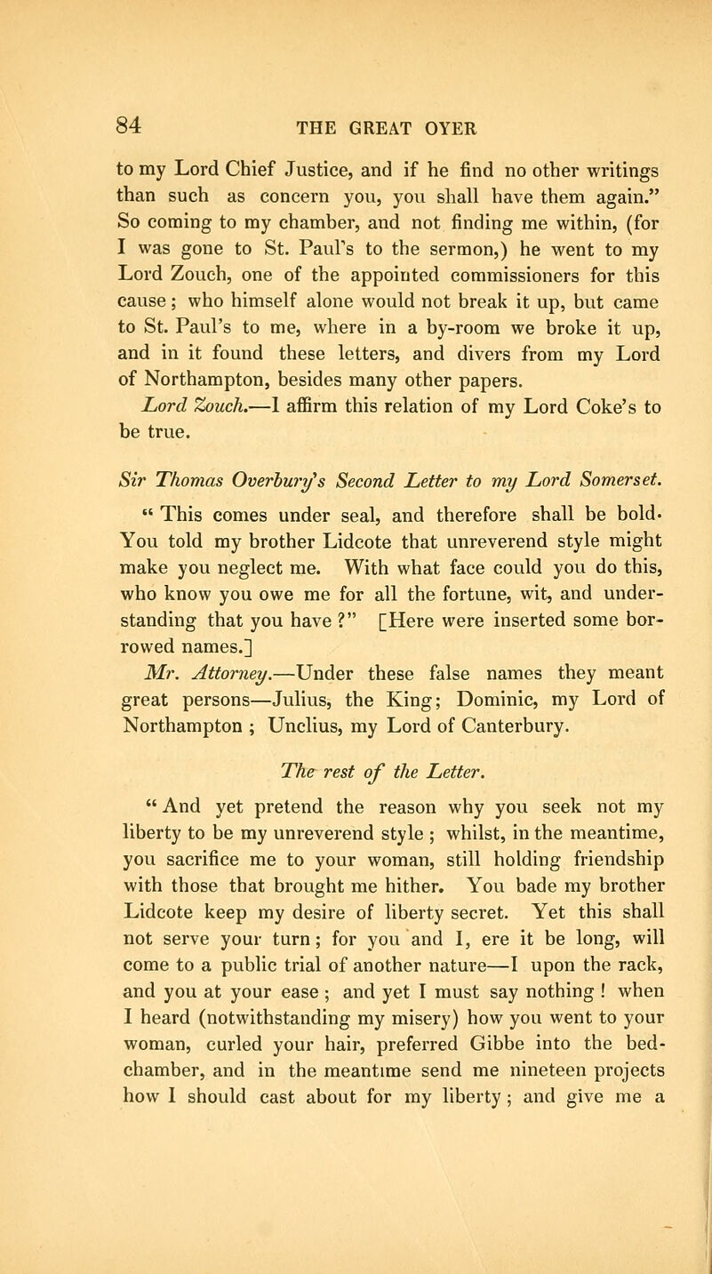 to my Lord Chief Justice, and if he find no other writings than such as concern you, you shall have them again. So coming to my chamber, and not finding me within, (for I was gone to St. Paul's to the sermon,) he went to my Lord Zouch, one of the appointed commissioners for this cause; who himself alone would not break it up, but came to St. Paul's to me, where in a by-room we broke it up, and in it found these letters, and divers from my Lord of Northampton, besides many other papers. Lord Zouch.—1 affirm this relation of my Lord Coke's to be true. Sir Thomas Overhury's Second Letter to my Lord Somerset.  This comes under seal, and therefore shall be bold- You told my brother Lidcote that unreverend style might make you neglect me. With what face could you do this, who know you owe me for all the fortune, wit, and under- standing that you have ? [Here were inserted some bor- rowed names.] Mr. Attorney.—Under these false names they meant great persons—Julius, the King; Dominic, my Lord of Northampton ; Unclius, my Lord of Canterbury. The rest of the Letter.  And yet pretend the reason why you seek not my liberty to be ray unreverend style ; whilst, in the meantime, you sacrifice me to your woman, still holding friendship with those that brought me hither. You bade my brother Lidcote keep my desire of liberty secret. Yet this shall not serve your turn; for you and I, ere it be long, will come to a public trial of another nature—I upon the rack, and you at your ease ; and yet I must say nothing ! when I heard (notwithstanding my misery) how you went to your woman, curled your hair, preferred Gibbe into the bed- chamber, and in the meantime send me nineteen projects how 1 should cast about for my liberty ; and give me a