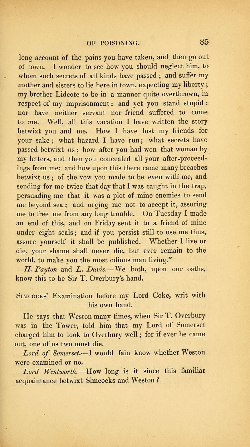 long account of the pains you have taken, and then go out of town. I wonder to see how you should neglect him, to whom such secrets of all kinds have passed ; and suffer my mother and sisters to lie here in town, expecting my liberty ; my brother Lidcote to be in a manner quite overthrown, in respect of my imprisonment; and yet you stand stupid : nor have neither servant nor friend suffered to come to me. Well, all this vacation I have written the story betwixt you and me. How I have lost my friends for your sake ; what hazard I have run; what secrets have passed betwixt us ; how after you had won that woman by my letters, and then you concealed all your after-proceed- ings from me; and how upon this there came many breaches betwixt us ; of the vow you made to be even with' me, and sending for me twice that day that I was caught in the trap, persuading me that it was a plot of mine enemies to send me beyond sea ; and urging me not to accept it, assuring me to free me from any long trouble. On Tuesday I made an end of this, and on Friday sent it to a friend of mine under eight seals; and if you persist still to use me thus, assure yourself it shall be pubhshed. Whether I live or die, your shame shall never die, but ever remain to the world, to make you the most odious man living. H. Pay ton and L. Davis.—We both, upon our oaths, know this to be Sir T. Overbury's hand. SiMcocKs' Examination before my Lord Coke, writ with his own hand. He says that Weston many times, when Sir T. Overbury was in the Tower, told him that my Lord of Somerset charged him to look to Overbury well; for if ever he came out, one of us two must die. Lord of Somerset.—I would fain know whether Weston were examined or no. Lord Wentworth.—How long is it since this familiar acquaintance betwixt Simcocks and Weston ?