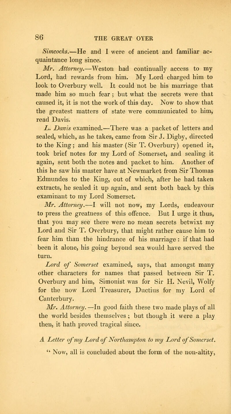 Simcocks.—He and I were of ancient and familiar ac- quaintance long since. Mr. Attorney.—Weston had continually access to my Lord, had rewards from him. My Lord charged him to look to Overbury well. It could not be his marriage that made him so much fear; but what the secrets were that caused it, it is not the work of this day. Now to show that the greatest matters of state were communicated to him, read Davis. L. Davis examined.—There was a packet of letters and sealed, which, as he takes, came from Sir J. Digby, directed to the King; and his master (Sir T. Overbury) opened it, took brief notes for my Lord of Somerset, and sealing it again, sent both the notes and packet to him. Another of this he saw his master have at Newmarket from Sir Thomas Edmundes to the King, out of which, after he had taken extracts, he sealed it up again, and sent both back by this examinant to my Lord Somerset. Mr. Attorney.—I will not now, my Lords, endeavour to press the greatness of this offence. But I urge it thus, that you may see there were no mean secrets betwixt my Lord and Sir T. Overbury, that might rather cause him to fear him than the hindrance of his marriage: if that had been it alone, his going beyond sea would have served the turn. Lord of Somerset examined, says, that amongst many other characters for names that passed between Sir T. Overbury and him, Simonist was for Sir H. Nevil, Wolfy for the now Lord Treasurer, Ductius for my Lord of Canterbury. Mr. Attorney. —In good faith these two made plays of all the world besides themselves; but though it were a play then, it hath proved tragical since. A Letter of my Lord of Northampton to my Lord of Somerset,  Now, all is concluded about the form of the non-altity,