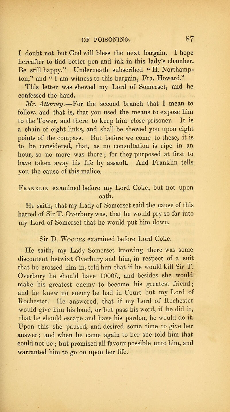 I doubt not but God will bless the next bargain. I hope hereafter to find better pen and ink in this lady's chamber. Be still happy. Underneath subscribed  H. Northamp- ton, and  I am witness to this bargain, Fra. Howard. This letter was shewed my Lord of Somerset, and he confessed the hand. Mr. Attorney.—For the second branch that I mean to follow, and that is, that you used the means to expose him to the Tower, and there to keep him close prisoner. It is a chain of eight links, and shall be shewed you upon eight points of the compass. But before we come to these, it is to be considered, that, as no consultation is ripe in an hour, so no more was there; for they purposed at first to have taken away his life by assault. And Franklin tells you the cause of this malice. Franklin examined before my Lord Coke, but not upon oath. He saith, that my Lady of Somerset said the cause of this hatred of Sir T. Overbury was, that he would pry so far into my Lord of Somerset that he would put him down. Sir D. WooDEs examined before Lord Coke. He saith, my Lady Somerset knowing there was some discontent betwixt Overbury and him, in respect of a suit that he crossed him in, told him that if he v/ould kill Sir T. Overbury he should have 1000/., and besides she would make his greatest enemy to become his greatest friend; and he knew no enemy he had in Court but my Lord of Rochester. He answered, that if my Lord of Rochester would give him his hand, or but pass his word, if he did it, that he should escape and have his pardon, he would do it. Upon this she paused, and desired some time to give her answer; and when he came again to her she told him that could not be ; but promised all favour possible unto him, and warranted him to go on upon her life.