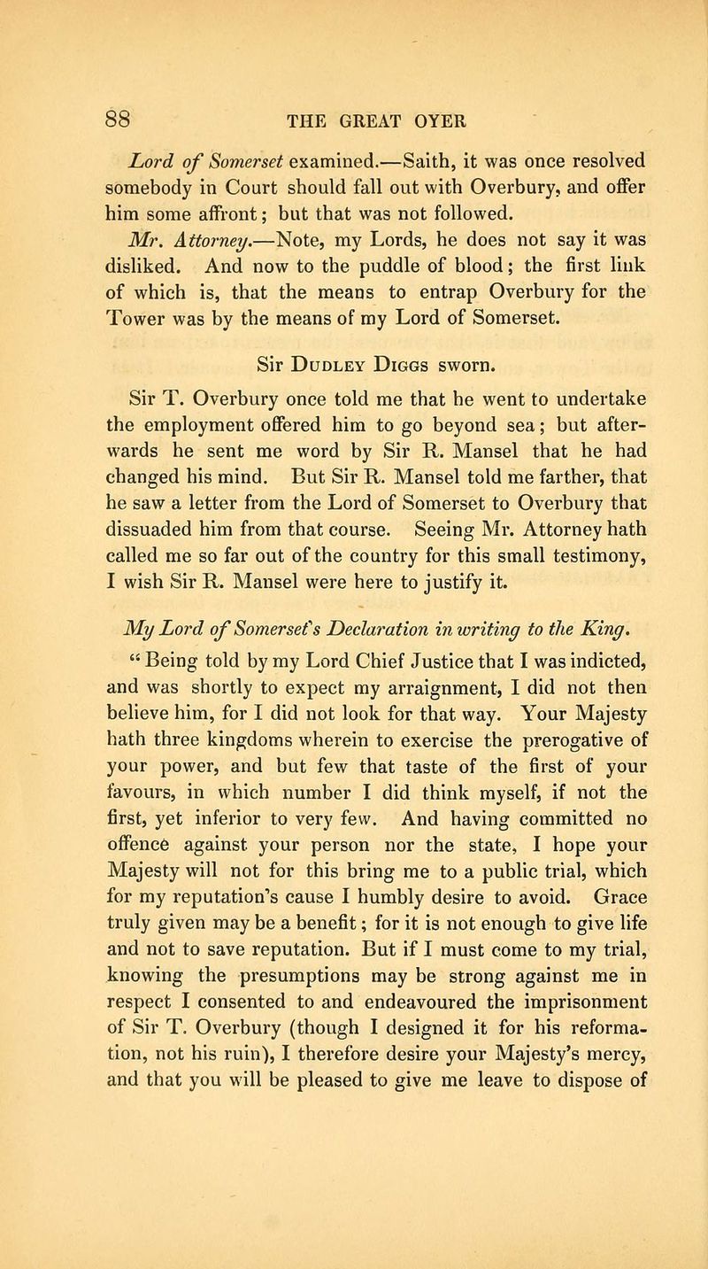 Lord of Somerset examined.—Saith, it was once resolved somebody in Court should fall out with Overbury, and offer him some affront; but that was not followed. Mr. Attorney.—Note, my Lords, he does not say it was disliked. And now to the puddle of blood; the first link of which is, that the means to entrap Overbury for the Tower was by the means of my Lord of Somerset. Sir Dudley Diggs sworn. Sir T. Overbury once told me that he went to undertake the employment offered him to go beyond sea; but after- wards he sent me word by Sir R. Mansel that he had changed his mind. But Sir R. Mansel told me farther, that he saw a letter from the Lord of Somerset to Overbury that dissuaded him from that course. Seeing Mr. Attorney hath called me so far out of the country for this small testimony, I wish Sir R. Mansel were here to justify it. My Lord of Somerset''s Declaration in writing to the King.  Being told by my Lord Chief Justice that I was indicted, and was shortly to expect my arraignment, I did not then beheve him, for I did not look for that way. Your Majesty hath three kingdoms wherein to exercise the prerogative of your power, and but few that taste of the first of your favours, in which number I did think myself, if not the first, yet inferior to very few. And having committed no offence against your person nor the state, I hope your Majesty will not for this bring me to a public trial, which for my reputation's cause I humbly desire to avoid. Grace truly given may be a benefit; for it is not enough to give life and not to save reputation. But if I must come to my trial, knowing the presumptions may be strong against me in respect I consented to and endeavoured the imprisonment of Sir T. Overbury (though I designed it for his reforma- tion, not his ruin), I therefore desire your Majesty's mercy, and that you will be pleased to give me leave to dispose of